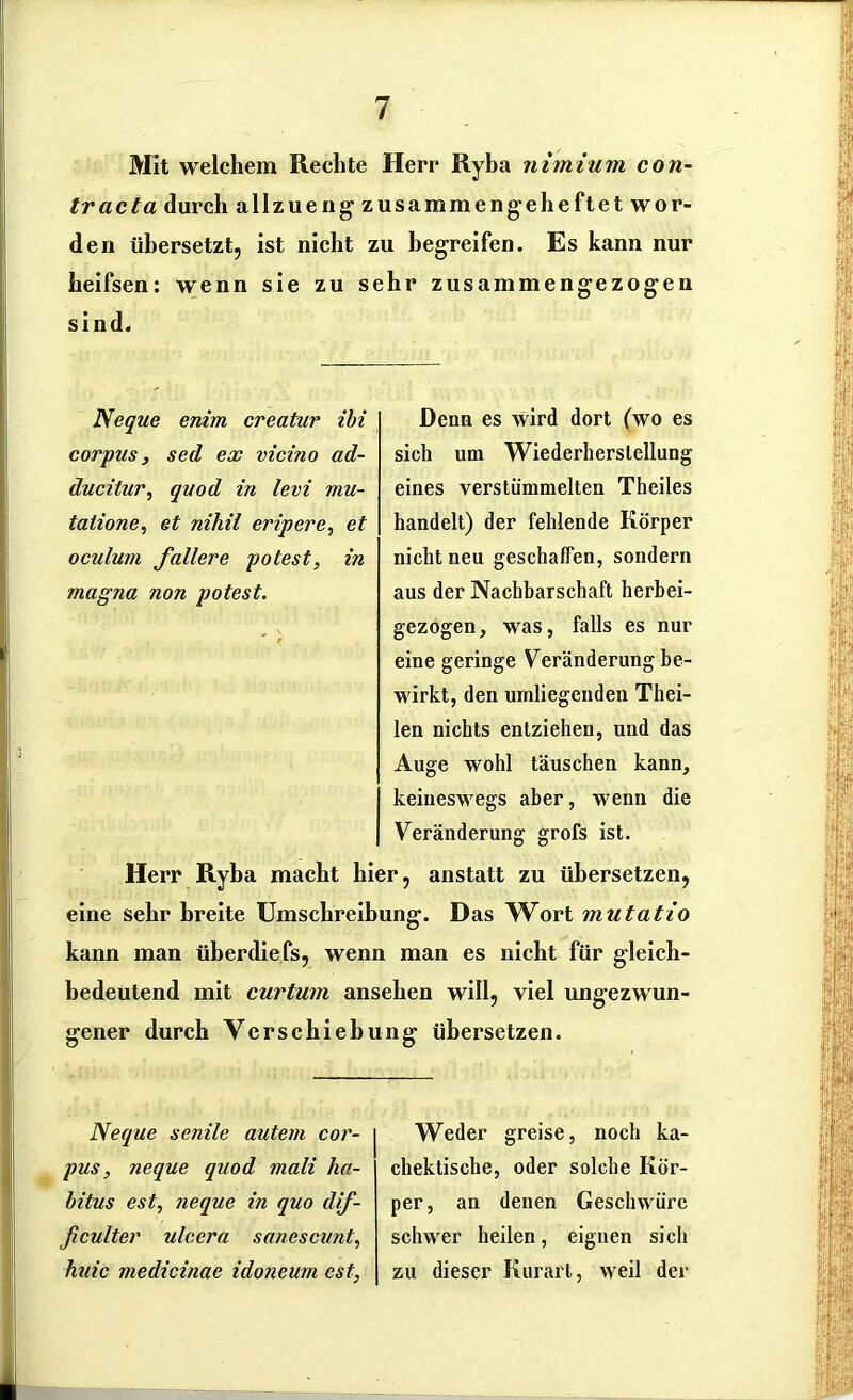 Mit welchem Rechte Herr Ryba nimium con- tracta durch allzueng zusammengeheftet wor- den übersetzt, ist nicht zu begreifen. Es kann nur heifsen: wenn sie zu sehr zusammengezogen sind. Neque enim creatur ibi corpus, sed ex vicino ad- ducitur, quod in levi mu- talione, et nihil eripere, et oculum J\allere potest, in magna non potest. Denn es wird dort (wo es sich um Wiederherstellung eines verstümmelten Theiles handelt) der fehlende Körper nicht neu geschaffen, sondern aus der Nachbarschaft herbei- gezogen, was, falls es nur eine geringe Veränderung be- wirkt, den umliegenden Thei- len nichts entziehen, und das Auge wohl täuschen kann, keineswegs aber, wenn die Veränderung grofs ist. Herr Ryba macht hier, anstatt zu übersetzen, eine sehr breite Umschreibung. Das Wort mutatio kann man überdiefs, wenn man es nicht für gleich- bedeutend mit curtum ansehen will, viel ungezwun- gener durch Verschiebung übersetzen. Neque senile autem cor- pus , neque quod mali ha- bitus est, neque in quo dif- ßculter ulcera sanescunt, huic medicinae idoneum est, Weder greise, noch ka- chektische, oder solche Kör- per, an denen Geschwüre schwer heilen, eignen sich zu dieser Kurart, weil der