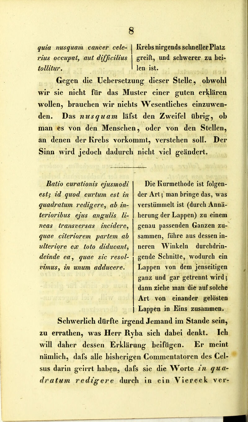 quia nusquam cancer cele- rius occupat, aut difficilius tollilur. Krebs nirgends schneller Platz greift, und schwerer zu hei- len ist. Gegen die Uebersetzung dieser Stelle, obwohl wir sie nicht für das Muster einer guten erklären wollen, brauchen wir nichts Wesentliches einzuwen- den. Das nusquam läfst den Zweifel übrig, oh man es von den Menschen, oder von den Stellen, an denen der Krebs vorkommt, verstehen soll. Der Sinn wird jedoch dadurch nicht viel geändert. Ratio curationis ejusmodi est; id quod curtum est in quadratum redigere, ab in- terioribus ejus angulis li- neas trausversas incidere, quae citeriorem partem ab ulteriore ex toto diducant, deinde eil, quae sic resol- virnus, in unum adducere. Die Kurmethode ist folgen- der Art; man bringe das, was verstümmelt ist (durch Annä- herung der Lappen) zu einem genau passenden Ganzen zu- sammen, führe aus dessen in- neren Winkeln durchdrin- gende Schnitte, wodurch ein Lappen von dem jenseitigen ganz und gar getrennt wird; dann ziehe man die auf solche Art von einander gelösten Lappen in Eins zusammen. Schwerlich dürfte irgend Jemand im Stande sein, zu errathen, was Herr Ryba sich dabei denkt. Ich will daher dessen Erklärung beifügen. Er meint nämlich, dafs alle bisherigen Commentatoren des Cel- sus darin geirrt haben, dafs sie die Worte in qua- dratum redigere durch in ein Viereck ver-