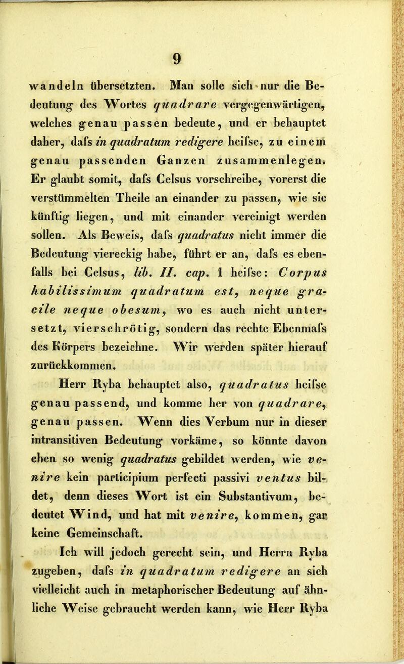 wandeln übersetzten. Man solle sieh nur die Be- deutung1 des Wortes quadrare vergegenwärtigen, welches genau passen bedeute, und er behauptet daher, dafs in quadratum redigere heifse, zu einem genau passenden Ganzen Zusammenlegen. Er glaubt somit, dafs Celsus vorschreibe, vorerst die verstümmelten Theile an einander zu passen, wie sie künftig liegen, und mit einander vereinigt werden sollen. Als Beweis, dafs quadratus nicht immer die Bedeutung viereckig habe, führt er an, dafs es eben- falls bei Celsus, lib. II. cap. 1 heifse: Corpus habilissimum quadratum est, neque gra- cile neque obesum, wo es auch nicht unter- setzt, vierschrötig, sondern das rechte Ehenmafs des Körpers bezeichne. Wir werden später hierauf zurückkommen. Herr Ryba behauptet also, quadratus heifse genau passend, und komme her von quadrare, genau passen. Wenn dies Verbum nur in dieser intransitiven Bedeutung vorkäme, so könnte davon eben so wenig quadratus gebildet werden, wie ve- nire kein participium perfecti passivi ventus bil- det, denn dieses Wort ist ein Substantivum, be- deutet Wind, und hat mit venire, kommen, gar keine Gemeinschaft. Ich will jedoch gerecht sein, und Herrn Ryba zugeben, dafs in quadratum redigere an sich vielleicht auch in metaphorischer Bedeutung auf ähn- liche Weise gebraucht werden kann, wie Herr Ryba