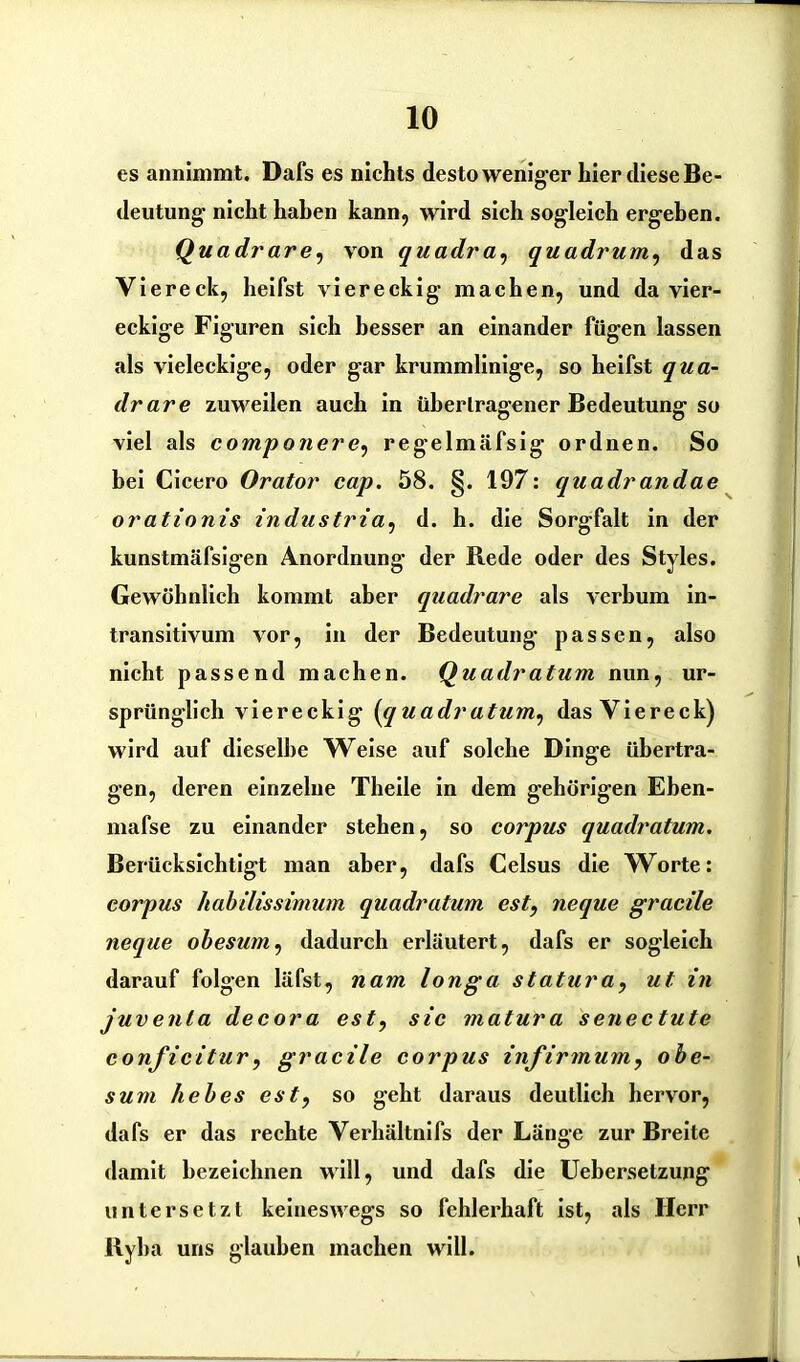 es annimmt. Dafs es nichts desto weniger hier diese Be- deutung nicht haben kann, wird sich sogleich ergehen. Quadrare, von quadra, quadrum, das Viereck, heifst viereckig machen, und da vier- eckige Figuren sich besser an einander fügen lassen als vieleckige, oder gar krummlinige, so heifst qua- drare zuweilen auch in übertragener Bedeutung so viel als compoiiere, regelmäfsig ordnen. So bei Cicero Orator cap. 58. §. 197: quadrandae orationis industria, d. h. die Sorgfalt in der kunstmäfsigen Anordnung der Rede oder des Styles. Gewöhnlich kommt aber quadrare als verbum in- transitivum vor, in der Bedeutung passen, also nicht passend machen. Quadratum nun, ur- sprünglich viereckig (quadratum, das Viereck) wird auf dieselbe Weise auf solche Dinge übertra- gen, deren einzelne Theile in dem gehörigen Eben- mafse zu einander stehen, so corpus quadratum. Berücksichtigt man aber, dafs Celsus die Worte: corpus habilissimum quadratum est, neque gracile neque obesum, dadurch erläutert, dafs er sogleich darauf folgen läfst, nam longa statura, ut in juvenla decora est, sic matura setiectute conficitur, gracile corpus infirmum, obe- sum liebes est, so geht daraus deutlich hervor, dafs er das rechte Verhältnifs der Länge zur Breite damit bezeichnen will, und dafs die Uebersetzung untersetzt keineswegs so fehlerhaft ist, als Herr Ryha uns glauben machen will.