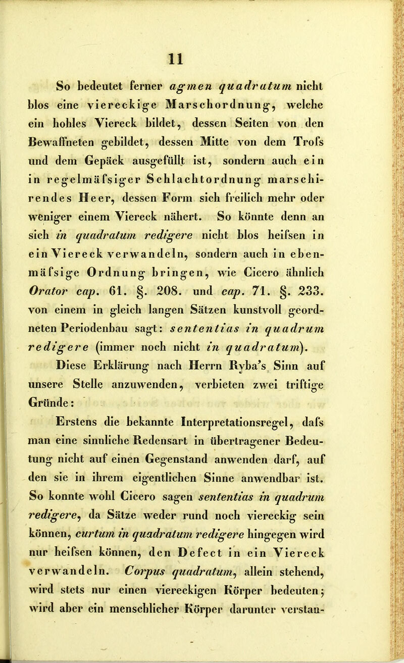 So bedeutet ferner affinen quadratum nicht blos eine viereckige Marschordnung, welche ein hohles Viereck bildet, dessen Seiten von den Bewaffneten gebildet, dessen Mitte von dem Trofs und dem Gepäck ausgefüllt ist, sondern auch ein in regelmäfsiger Schlachtordnung marschi- rendes Heer, dessen Form sich freilich mehr oder weniger einem Viereck nähert. So könnte denn an sich in quadratum redigere nicht hlos heifsen in ein Viereck verwandeln, sondern auch in eben- mäfsige Ordnung bringen, wie Cicero ähnlich Orator cap. 61. §. 208. und cap. 71. §. 233. von einem in gleich langen Sätzen kunstvoll geord- neten Periodenhau sagt: sentenlias in quadrum rediffere (immer noch nicht in quadratuni). Diese Erklärung nach Herrn Ryba’s Sinn auf unsere Stelle anzuwenden, verbieten zwei triftige Gründe: Erstens die bekannte Interpretationsregel, dafs man eine sinnliche Redensart in übertragener Bedeu- tung nicht auf einen Gegenstand anwenden darf, auf den sie in ihrem eigentlichen Sinne anwendbar ist. So konnte wohl Cicero sagen sententias in quadrum redigere, da Sätze weder rund noch viereckig sein können, curtum in quadratum redigere hingegen wird nur heifsen können, den Defect in ein Viereck verwandeln. Corpus quadratum, allein stehend, wird stets nur einen viereckigen Körper bedeuten; wird aber ein menschlicher Körper darunter verstau-