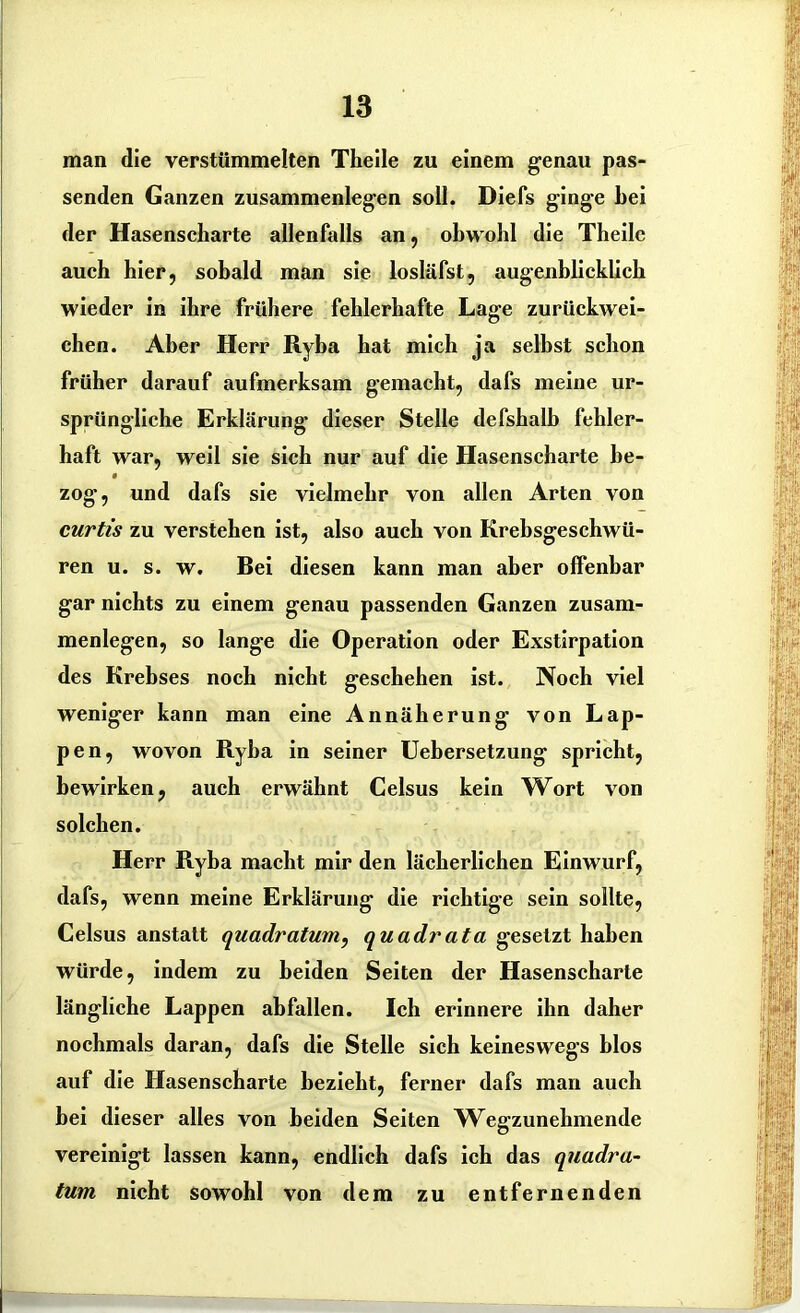 man die verstümmelten Theile zu einem genau pas- senden Ganzen Zusammenlegen soll. Diefs ginge bei der Hasenscharte allenfalls an, obwohl die Theile auch hier, sobald man sie losläfst, augenblicklich wieder in ihre frühere fehlerhafte Lage zurückwei- chen. Aber Herr Ryba hat mich ja selbst schon früher darauf aufmerksam gemacht, dafs meine ur- sprüngliche Erklärung dieser Stelle defshalb fehler- haft war, weil sie sich nur auf die Hasenscharte be- zog, und dafs sie vielmehr von allen Arten von curtis zu verstehen ist, also auch von Krebsgeschwü- ren u. s. w. Bei diesen kann man aber offenbar gar nichts zu einem genau passenden Ganzen Zusam- menlegen, so lange die Operation oder Exstirpation des Krebses noch nicht geschehen ist. Noch viel weniger kann man eine Annäherung von Lap- pen, wovon Ryba in seiner Uebersetzung spricht, bewirken, auch erwähnt Celsus kein Wort von solchen. Herr Ryba macht mir den lächerlichen Einwurf, dafs, wenn meine Erklärung die richtige sein sollte, Celsus anstatt quadratum, quadrata gesetzt haben würde, indem zu beiden Seiten der Hasenscharte längliche Lappen abfallen. Ich erinnere ihn daher nochmals daran, dafs die Stelle sich keineswegs blos auf die Hasenscharte bezieht, ferner dafs man auch bei dieser alles von beiden Seiten Wegzunehmende vereinigt lassen kann, endlich dafs ich das quadra- tum nicht sowohl von dem zu entfernenden