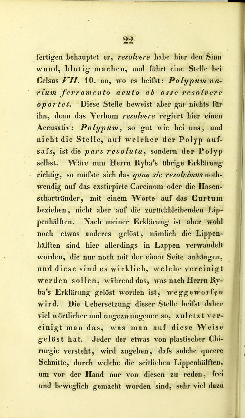 fertigen behauptet er, resolvere habe hier den Sinn wund, blutig- machen, und führt eine Stelle bei Celsus VII. 10. an, wo es heilst: Polypum na- rium ferramento aculo ab osse resolvere oportet. Diese Stelle beweist aber g-ar nichts für ihn, denn das Verbum resolvere regiert hier einen Accusativ: Polypum, so gut wie bei uns, und nicht die Stelle, auf welcher der Polyp auf- safs, ist die pars resoluta, sondern der Polyp selbst. 'Wäre nun Herrn Ryba’s übrige Erklärung- richtig, so müfste sich das quae sic resolvimus noth- wendig auf das exstirpirte Carcinom oder die Hasen- schartränder, mit einem Worte auf das Curtum beziehen, nicht aber auf die zurückbleibenden Lip- penhälften. Nach meiner Erklärung ist aber wohl noch etwas anderes gelöst, nämlich die Lippen- hälften sind hier allerdings in Lappen verwandelt worden, die nur noch mit der einen Seite anhängen, und diese sind es wirklich, welche vereinigt werden sollen, während das, was nach Herrn Ry- ba’s Erklärung gelöst worden ist, weggeworfpn wird. Die Ueberselzung- dieser Stelle heifst daher viel wörtlicher und ungezwungener so, zuletzt ver- einigt man das, was man auf diese Weise gelöst hat. Jeder der etwas von plastischer Chi- rurgie versteht, wird zugehen, dafs solche queere Schnitte, durch welche die seitlichen Lippenhälften, um vor der Hand nur von diesen zu reden, frei und beweglich gemacht worden sind, sehr viel dazu