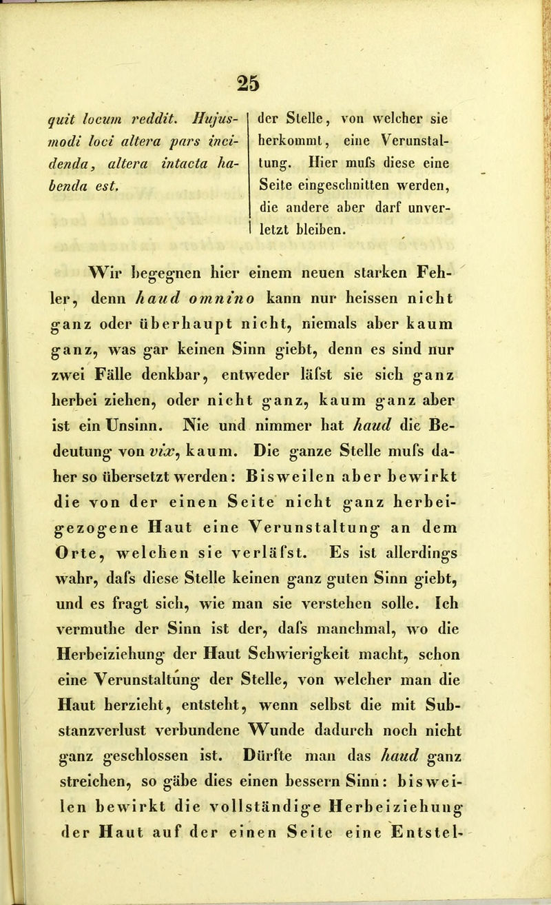 quit locum reddit. Hujus- rnodi loci altera pars inci- denda, altera intacta ha- benda est. der Stelle, von welcher sie herkommt, eine Verunstal- tung. Hier mufs diese eine Seite eingesclinitten werden, die andere aber darf unver- letzt bleiben. Wir begegnen hier einem neuen starken Feh- ler, denn haud omnino kann nur heissen nicht ganz oder überhaupt nicht, niemals aber kaum ganz, was gar keinen Sinn giebt, denn es sind nur zwei Fälle denkbar, entweder läfst sie sich ganz herbei ziehen, oder nicht ganz, kaum ganz aber ist ein Unsinn. Nie und nimmer hat haud die Be- deutung von vix^ kaum. Die ganze Stelle mufs da- her so übersetzt werden: Bisweilen aber bewirkt die von der einen Seite nicht ganz herhei- gezogene Haut eine Verunstaltung an dem Orte, welchen sie verläfst. Es ist allerdings wahr, dafs diese Stelle keinen ganz guten Sinn giebt, und es fragt sich, wie man sie verstehen solle. Ich vermuthe der Sinn ist der, dafs manchmal, wo die Herbeiziehung der Haut Schwierigkeit macht, schon eine Verunstaltung der Stelle, von welcher man die Haut herzieht, entsteht, wenn selbst die mit Sub- stanzverlust verbundene Wunde dadurch noch nicht ganz geschlossen ist. Dürfte man das haud ganz streichen, so gäbe dies einen bessern Sinn: biswei- len bewirkt die vollständige Herbeiziehung der Haut auf der einen Seite eine Entsteh
