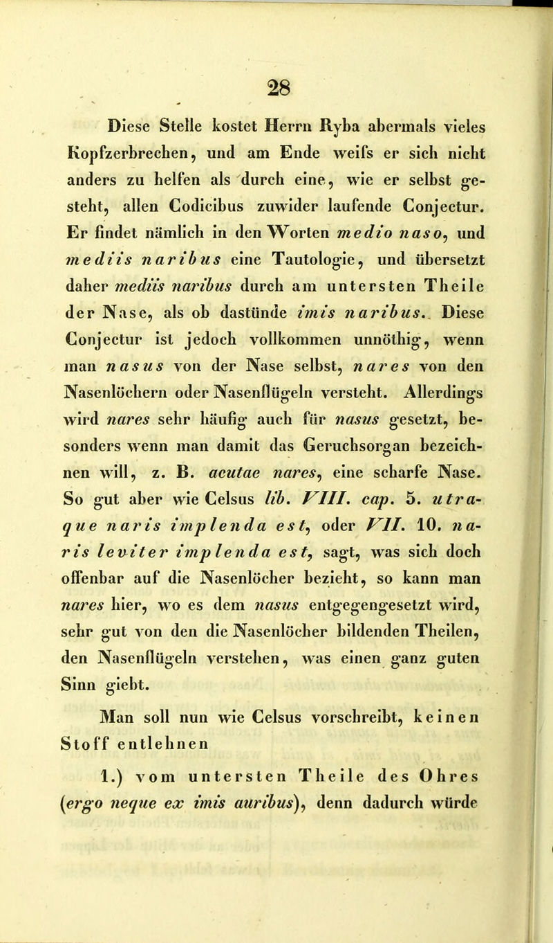 Diese Stelle kostet Herrn Ryba abermals vieles Kopfzerbrechen, und am Ende weifs er sieb nicht anders zu helfen als durch eine, wie er selbst ge- steht, allen Codicibus zuwider laufende Conjectur. Er findet nämlich in den Worten medio naso, und mediis naribus eine Tautologie, und übersetzt daher mediis naribus durch am untersten Th eile der Nase, als oh dastünde imis naribus. Diese Conjectur ist jedoch vollkommen unnölhig, wenn man nasus von der Nase selbst, nares von den Nasenlöchern oder Nasenflügeln versteht. Allerdings wird nares sehr häufig auch für nasus gesetzt, be- sonders wenn man damit das Geruchsorgan bezeich- nen will, z. B. acutae nares, eine scharfe Nase. So gut aber wie Celsus lib. VIII. cap. 5. utra- que naris imp lenda es oder VII. 10. n a- ris leuiter imp lenda est, sagt, was sich doch offenbar auf die Nasenlöcher bezieht, so kann man nares hier, wo es dem nasus entgegengesetzt wird, sehr gut von den die Nasenlöcher bildenden Theilen, den Nasenflügeln verstehen, was einen ganz guten Sinn giebt. Man soll nun wie Celsus vorschreibt, keinen Stoff entlehnen 1.) vom untersten Th eile des Ohres (ergo neque ex imis auribus), denn dadurch würde