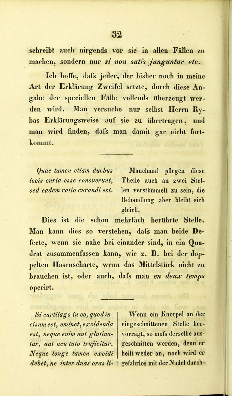 schreibt auch nirgends vor sie in allen Fällen zu machen, sondern nur st non satis junguntur etc. Ich hoffe, dafs jeder, der bisher noch in meine Art der Erklärung- Zweifel setzte, durch diese An- gabe der speciellen Fälle vollends überzeugt wer- den wird. Man versuche nur selbst Herrn Ry- bas Erklärungsweise auf sie zu übertragen, und man wird finden, dafs man damit gar nicht fort- kommt. Quae tarnen etiam duobas locis curla esse consuerUnt, sed eadem ratio curandi est. Manchmal pflegen diese Theile auch an zwei Stel- len verstümmelt zu sein, die Behandlung aber bleibt sich I gleich. Dies ist die schon mehrfach berührte Stelle. Man kann dies so verstehen, dafs man beide De- fecte, wenn sie nahe bei einander sind, in ein Qua- drat zusammenfassen kann, wie z. B. bei der dop- pelten Hasenscharte, wenn das Mittelstück nicht zu brauchen ist, oder auch, dafs man en deux temps operirt. St cartilago in eo, quodin- cisum est, eminet, excidenda est, neque enirn aut glutina- tur, aut acu tuto trajicitur. Neque longe tarnen excidi debet, ne inter duas oras li~ Wenn ein Knorpel an der eingeschnittenen Stelle her- vorragt, so mufs derselbe aus- geschnitten werden, denn er heilt weder an, noch wird er gefahrlos mit der Nadel durch-