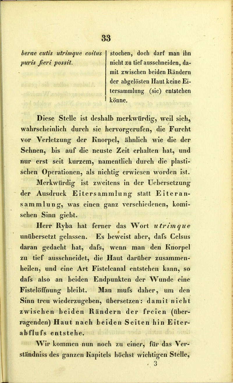 lerne cutis utrin/gue coiius stochen, doch darf man ihn puris ßeri possit. nicht zu tief ausschneiden, da- mit zwischen beiden Rändern der abgelösleu Haut keine Ei- tersammlung (sic) entstehen könne. Diese Stelle ist deshalb merkwürdig, weil sich, wahrscheinlich durch sie hervorgerufen, die Furcht vor Verletzung der Knorpel, ähnlich wie die der Sehnen, bis auf die neuste Zeit erhalten hat, und nur erst seit kurzem, namentlich durch die plasti- schen Operationen, als nichtig erwiesen worden ist. Merkwürdig ist zweitens in der Uebersetzung der Ausdruck Eiter Sammlung statt Eiteran- sammlung, was einen ganz verschiedenen, komi- schen Sinn gieht. Herr Ryba hat ferner das Wort u trän que unübersetzt gelassen. Es beweist aber, dafs Celsus daran gedacht hat, dafs, wenn man den Knorpel zu tief ausschneidet, die Haut darüber zusammen- heilen, und eine Art Fistelcanal entstehen kann, so dafs also an beiden Endpunkten der Wunde eine Fistelölfnung bleibt. Man mufs daher, um den Sinn treu wiederzugeben, übersetzen: damit nicht zwischen beiden Rändern der freien (über- ragenden) Haut nach beiden Seiten hin Eiter- abflufs entstehe. Wir kommen nun noch zu einer, für das Ver- ständniss des ganzen Kapitels höchst wichtigen Stelle, - 3