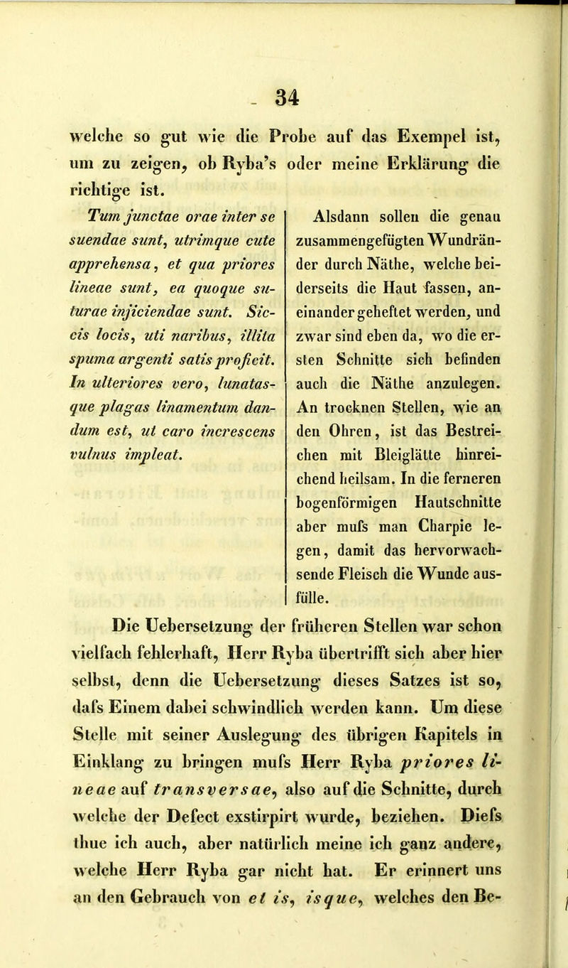 welche so gut wie die Probe auf das Exempel ist, um zu zeigen, ob Ryba’s richtige ist. Turn junctae orae inter se suendae sunt, utrimque cute apprehensa, et qua priores lineae sunt, ea quoque su- turae injiciendae sunt. Sic- cis locis, uti naribus, illila spuma argenti satisproficit. In ulteriores vero, lunatas- que plagas linamentum dan- dum est, ul caro increscens vulnus impleat. oder meine Erklärung die Alsdann sollen die genau zusammengefügten W undrän- der durch Näthe, welche bei- derseits die Haut fassen, an- einandergeheftet werden, und zwar sind eben da, wo die er- sten Schnitte sich befinden auch die Näthe anzulegen. An trocknen Stellen, wie an den Ohren, ist das Bestrei- chen mit Bleiglätte hinrei- chend heilsam, In die ferneren bogenförmigen Hautschnitte aber mufs man Charpie le- gen, damit das hervorwach- sende Fleisch die Wunde aus- fülle. Die Uebersetzung der früheren Stellen war schon vielfach fehlerhaft, Herr Ryba übertrilft sich aber hier selbst, denn die Uebersetzung dieses Satzes ist so, dafs Einem dabei schwindlich werden kann. Um diese Stelle mit seiner Auslegung des übrigen Kapitels in Einklang zu bringen mufs Herr Ryba priores li- neae auf transversae, also auf die Schnitte, durch welche der Defect exstirpirt wurde, beziehen. Diefs thue ich auch, aber natürlich meine ich ganz andere, welche Herr Ryba gar nicht hat. Er erinnert uns an den Gebrauch von e t is, is q u e, welches den Be-