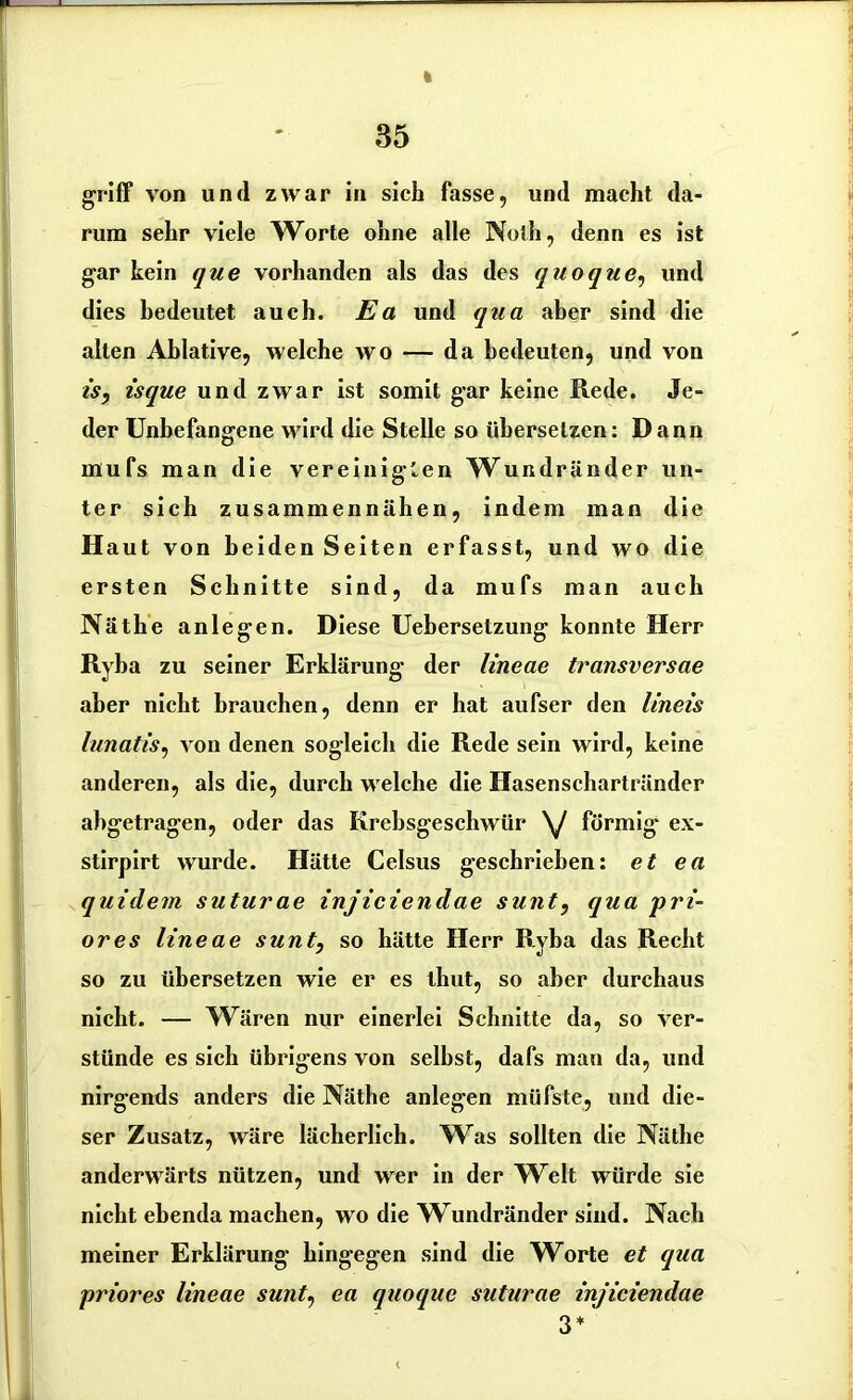 « griff von und zwar in sich fasse, und macht da- rum sehr viele Worte ohne alle Noth, denn es ist gar kein que vorhanden als das des quoque, und dies bedeutet auch. Ea und qua aber sind die alten Ablative, welche wo — da bedeuten, und von is, isque und zwar ist somit gar keine Rede. Je- der Unbefangene wird die Stelle so übersetzen: Dann mufs man die vereinigten Wundränder un- ter sich zusammen nähen, indem man die H aut von beiden Seiten erfasst, und wo die ersten Schnitte sind, da mufs man auch Näthe anlegen. Diese Uebersetzung konnte Herr Ryba zu seiner Erklärung der lineae transversae aber nicht brauchen, denn er hat aufser den Imeis lunatis, von denen sogleich die Rede sein wird, keine anderen, als die, durch welche die Hasenschartränder abgetragen, oder das Krebsgeschwür \J förmig ex- stirpirt wurde. Hätte Celsus geschrieben: et ea quidem suturae injiciendae sunt, qua pri- ores lineae sunt, so hätte Herr Ryba das Recht so zu übersetzen wie er es thut, so aber durchaus nicht. — Wären nur einerlei Schnitte da, so ver- stünde es sich übrigens von selbst, dafs man da, und nirgends anders die Näthe anlegen müfste, und die- ser Zusatz, wäre lächerlich. W^as sollten die Näthe anderwärts nützen, und wer in der Welt würde sie nicht ebenda machen, wo die Wundränder sind. Nach meiner Erklärung hingegen sind die Worte et qua priores lineae sunt, ea quoque suturae injiciendae 3*