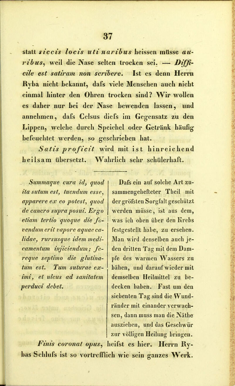 statt s iccis locis uti naribus heissen müsse au- ribus, weil die Nase selten trocken sei. — Diffi- cile est satiram non scribere. Ist es denn Herrn Ryba nicht bekannt, dafs viele Menschen auch nicht einmal hinter den Ohren trocken sind? Wir wollen es daher nur bei der Nase bewenden lassen, und annehmen, dafs Celsus diefs im Gegensatz zu den Lippen, welche durch Speichel oder Getränk häufig- befeuchtet werden, so g-eschriehen hat. Satis proficit wird mit ist hinreichend heilsam übersetzt. Wahrlich sehr schülerhaft. Sum?naque cura id, quod ita sutum est, tuendwn esse, apparere ex co potest, quod de cancro supra posui. Ergo etiarn tertio quoque die fo- vendum erit vapore aquae ca- lidae, rursusque idem mcdi- eamentum injiciendurn; fe- reqae septimo die glutina- tum est. Tum suturae cx- imi, et ulcus ad sanitatevi perduci debet. Firns coronat opus, bas Sehlufs ist so vortreff Dafs ein auf solche Art zu- sammengehefteter Theil mit der gröfsteu Sorgfalt geschützt werden müsse, ist aus dem, was ich oben über den Krebs festgestcllt habe, zu ersehen. Man wird denselben auch je- den dritten Tag mit dem Dam- pfe des warmen Wassers zu bähen, und darauf wieder mit demselben Heilmittel zu be- decken haben. Fast um den siebenten Tag sind die Wund- ränder mit einander verwach- sen, dann muss man die Näthe ausziehen, und das Geschwür zur völligen Heilung bringen, heifst es hier. Herrn IIy- ich wie sein sanzes Werk.
