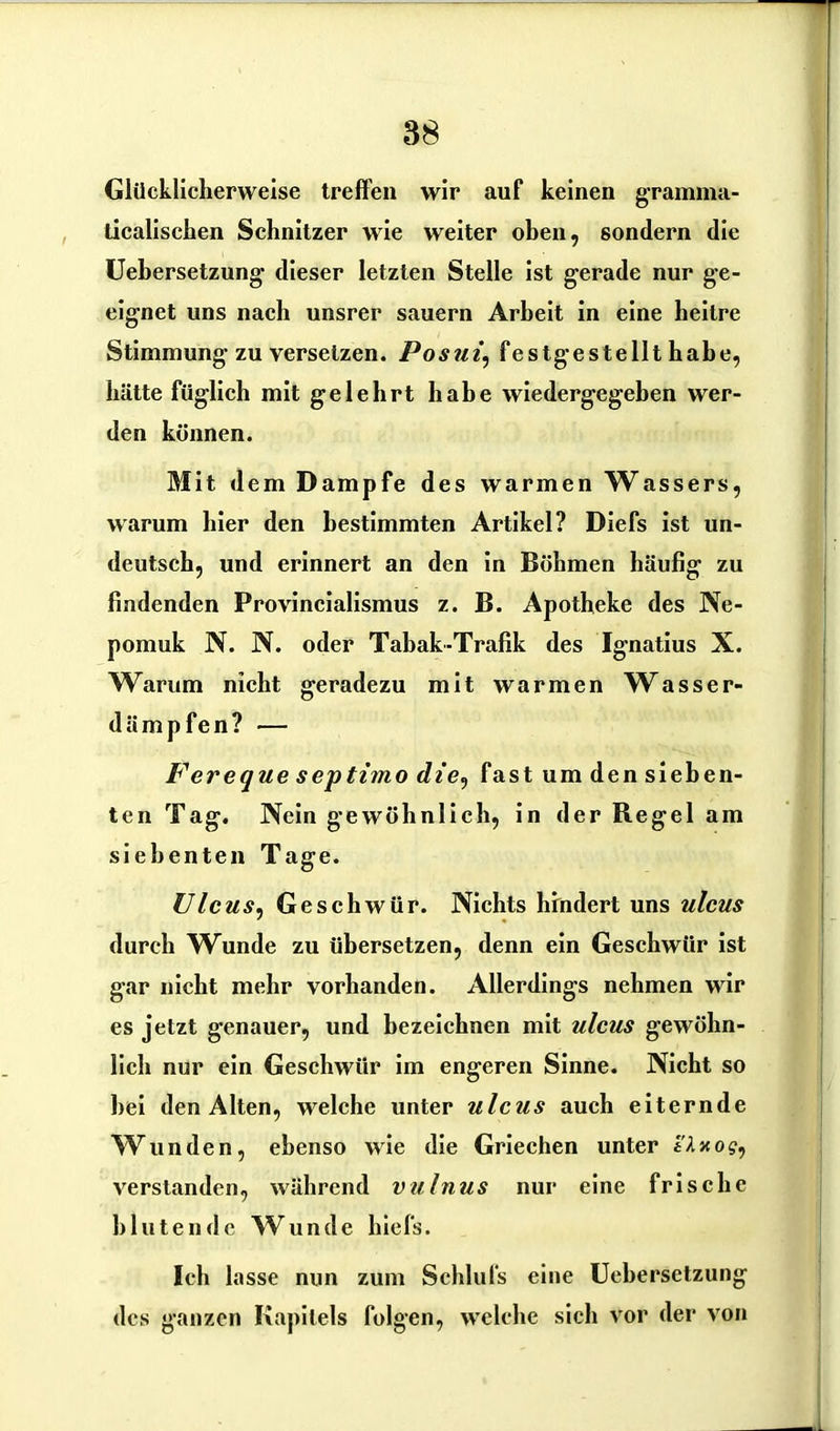 Glücklicherweise treffen wir auf keinen gramma- ticalischen Schnitzer wie weiter oben, sondern die Uehersetzung dieser letzten Stelle ist gerade nur ge- eignet uns nach unsrer säuern Arbeit in eine heitre Stimmung zu versetzen. Posui\ fest gestellthabe, hätte füglich mit gelehrt habe wiedergegeben wer- den können. Mit dem Dampfe des warmen Wassers, warum hier den bestimmten Artikel? Diefs ist un- deutsch, und erinnert an den in Böhmen häufig zu findenden Provincialismus z. B. Apotheke des Ne- pomuk N. N. oder Tabak-Trafik des Ignatius X. Warum nicht geradezu mit warmen Wasser- dämpfen? — Ferequeseptimod«e, fast umdensieben- ten Tag. Nein gewöhnlich, in der Regel am siebenten Tage. Ulcus, Geschwür. Nichts hindert uns ulcus durch Wunde zu übersetzen, denn ein Geschwür ist gar nicht mehr vorhanden. Allerdings nehmen wir es jetzt genauer, und bezeichnen mit ulcus gewöhn- lich nur ein Geschwür im engeren Sinne. Nicht so bei den Alten, welche unter ulcus auch eiternde Wunden, ebenso wie die Griechen unter e'Axo?, verstanden, während vulnus nur eine frische blutende Wunde hiefs. Ich lasse nun zum Schlufs eine Uehersetzung des ganzen Kapitels folgen, welche sich vor der von
