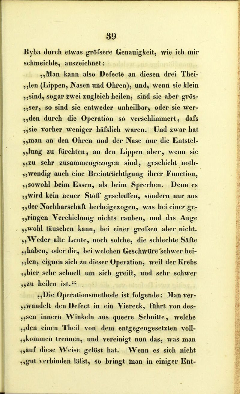 Ryba durch etwas gröfsere Genauigkeit, wie ich mir schmeichle, auszeichnet: ,,Man kann also Defecte an diesen drei Tbei- ,,len (Lippen, Nasen und Ohren), und, wenn sie klein ,,sind, sogar zwei zugleich heilen, sind sie aber grös- ,,ser, so sind sie entweder unheilbar, oder sie wer- ,,den durch die Operation so verschlimmert, dafs ,,sie vorher weniger häfslich waren. Und zwar hat „man an den Ohren und der Nase nur die Entstel- lung zu fürchten, an den Lippen aber, wenn sie ,,zu sehr zusammengezogen sind, geschieht noth- ,,wendig auch eine Beeinträchtigung ihrer Function, ,,sowohl beim Essen, als beim Sprechen. Denn es ,,wird kein neuer Stoff geschaffen, sondern nur aus ,,der Nachbarschaft herbeigezogen, was bei einer ge- kringen Verchiebung nichts rauben, und das Auge ,,wohl täuschen kann, hei einer grofsen aber nicht. ,,Weder alte Leute, noch solche, die schlechte Säfte ,,haben, oder die, bei welchen Geschwüre'schwer hei- klen, eignen sich zu dieser Operation, weil der Krebs ,,hier sehr schnell um sich greift, und sehr schwer ,,zu heilen ist.u ,,Die Operationsmethode ist folgende: Man ver- ,,wandelt den Defect in ein Viereck, führt von des- ,,sen innern Winkeln aus queere Schnitte, welche ,,den einen Theil von dem entgegengesetzten voll- kommen trennen, und vereinigt nun das, was man ,,auf diese Weise gelöst hat. Wenn es sich nicht ,,gut verbinden läfst, so bringt man in einiger Ent-