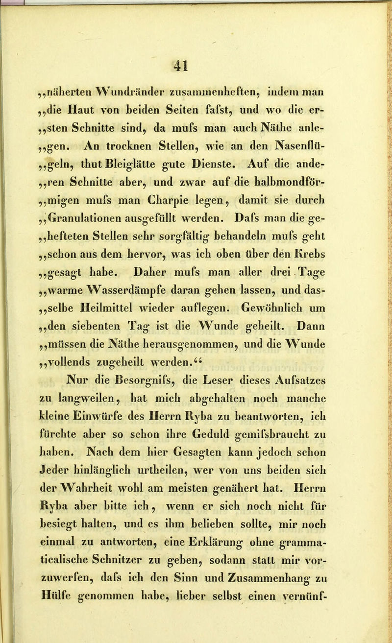 ,,näherten Wundränder zusammenheften, indem man ,,die Haut von beiden Seiten fafst, und wo die er- nsten Schnitte sind, da mufs man auch Näthe anle- ,,gen. An trocknen Stellen, wie an den Nasenflü- geln, thut Bleiglätte gute Dienste. Auf die ande- ,,ren Schnitte aber, und zwar auf die halbmondför- ,,migen mufs man Charpie legen, damit sie durch ,,Granulationen ausgefüllt werden. Dafs man die ge- ,,hefteten Stellen sehr sorgfältig behandeln mufs geht ,,schon aus dem hervor, was ich oben über den Krebs ,,gesagt habe. Daher mufs man aller drei Tage ,,warme Wasserdämpfe daran gehen lassen, und das- selbe Heilmittel wieder auflegeu. Gewöhnlich um ,,den siebenten Tag ist die Wunde geheilt. Dann ,,müssen die Näthe herausgenommen, und die W\inde ,,vollends zugeheilt werden.64 Nur die Besorgnifs, die Leser dieses Aufsatzes zu langweilen, hat mich abgehalten noch manche kleine Einwürfe des Herrn B.yba zu beantworten, ich fürchte aber so schon ihre Geduld gemifsbraucht zu haben. Nach dem hier Gesagten kann jedoch schon Jeder hinläng-lich urtheilen, wer von uns beiden sich der Wahrheit wohl am meisten genähert hat. Herrn Ryba aber bitte ich, wenn er sich noch nicht für besiegt halten, und es ihm belieben sollte, mir noch einmal zu antworten, eine Erklärung ohne gramma- ticalische Schnitzer zu geben, sodann statt mir vor- zuwerfen, dafs ich den Sinn und Zusammenhang zu Hülfe genommen habe, lieber selbst einen vernünf-