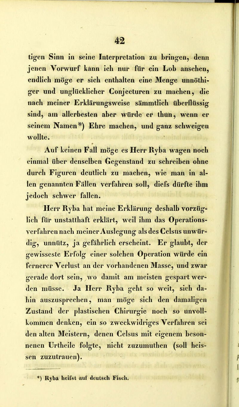 tigen Sinn in seine Interpretation zu bringen, denn jenen Vorwurf kann ich nur für ein Lob ansehen, endlich möge er sich enthalten eine Menge unnöthi- ger und unglücklicher Conjecturen zu machen, die nach meiner Erklärungsweise sämmtlich überflüssig sind, am allerbesten aber würde er thun, wenn er seinem Namen*) Ehre machen, und ganz schweigen wollte. * Auf keinen Fall möge es Herr Ryba wagen noch einmal über denselben Gegenstand zu schreiben ohne durch Figuren deutlich zu machen, wie man in al- len genannten Fällen verfahren soll, diefs dürfte ihm jedoch schwer fallen. Herr Ryba hat meine Erklärung deshalb vorzüg- lich für unstatthaft erklärt, weil ihm das Operations- verfahren nach meiner Auslegung als des Celsus unwür- dig, unnütz, ja gefährlich erscheint. Er glaubt, der gewisseste Erfolg einer solchen Operation würde ein fernerer Verlust an der vorhandenen Masse, und zwar gerade dort sein, avo damit am meisten gespart wer- den müsse. Ja Herr Ryba geht so weit, sich da- hin auszusprechen, man möge sich den damaligen Zustand der plastischen Chirurgie noch so unvoll- kommen denken, ein so zweckwidriges Verfahren sei den alten Meistern, denen Celsus mit eigenem beson- nenen Urtheile folgte, nicht zuzumuthen (soll heis- sen zuzulrauen). ) Ryba heilst auf deutsch Fisch.