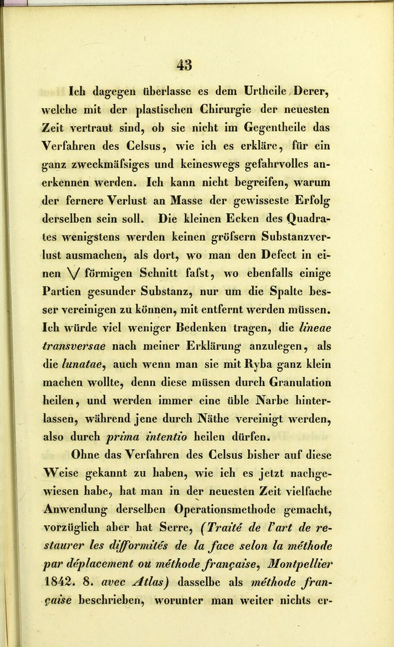 Ich dagegen überlasse es dem Urthcile Derer, welche mit der plastischen Chirurgie der neuesten Zeit vertraut sind, ob sie nicht im Gegentheile das Verfahren des Celsus, wie ich es erkläre, für ein ganz zweckmäfsiges und keineswegs gefahrvolles an- erkennen werden. Ich kann nicht begreifen, warum der fernere Verlust an Masse der gewisseste Erfolg derselben sein soll. Die kleinen Ecken des Quadra- tes wenigstens werden keinen gröfsern Substanzver- lust ausmachen, als dort, wo man den Defect in ei- nen \/ förmigen Schnitt fafst, wo ebenfalls einige Partien gesunder Substanz, nur um die Spalte bes- ser vereinigen zu können, mit entfernt werden müssen. Ich würde viel weniger Bedenken tragen, die lineae transversae nach meiner Erklärung anzulegen, als die lunatae, auch wenn man sie mit Ryba ganz klein machen wollte, denn diese müssen durch Granulation heilen, und werden immer eine üble Narbe hinter- lassen, während jene durch Näthe vereinigt werden, also durch prima intentio heilen dürfen. Ohne das Verfahren des Celsus bisher auf diese Weise gekannt zu haben, wie ich es jetzt nachge- wiesen habe, hat man in der neuesten Zeit vielfache Anwendung derselben Operationsmethode gemacht, vorzüglich aber hat Serre, (Tratte de l’art de re~ staurer les difformites de la face selon la methode par deplacement ou methode frangaise, Montpellier 1842. 8. avec Atlas) dasselbe als methode fran- gaise beschrieben, worunter man weiter nichts er-