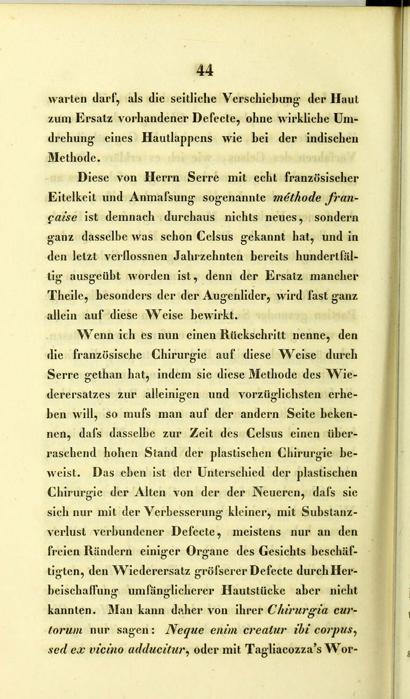 warten darf, als die seitliche Verschiebung- der Haut zum Ersatz vorhandener Defecte, ohne wirkliche Um- drehung eines Hautlappens wie bei der indischen Methode. Diese von Herrn Serre mit echt französischer Eitelkeit und Anmafsung sogenannte methode fran- Qaise ist demnach durchaus nichts neues, sondern ganz dasselbe was schon Celsus gekannt hat, und in den letzt verflossnen Jahrzehnten bereits hundertfäl- tig ausgeüht worden ist, denn der Ersatz mancher Theile, besonders der der Augenlider, wird fast ganz allein auf diese Weise bewirkt. Wenn ich es nun einen Rückschritt nenne, den die französische Chirurgie auf diese Weise durch Serre gethan hat, indem sie diese Methode des Wie- derersatzes zur alleinigen und vorzüglichsten erhe- ben will, so mufs man auf der andern Seite beken- nen, dafs dasselbe zur Zeit des Celsus einen über- raschend hohen Stand der plastischen Chirurgie be- weist. Das eben ist der Unterschied der plastischen Chirurgie der Alten von der der Neueren, dafs sie sich nur mit der Verbesserung kleiner, mit Substanz- verlust verbundener Defecte, meistens nur an den freien Rändern einiger Organe des Gesichts beschäf- tigten, den Wiederersatz gröfserer Defecte durch Her- beiSchaffung umfänglicherer Hautstücke aber nicht kannten. Man kann daher von ihrer Chirurgia cur- lorum nur sagen: Neque enim crealur ibi corpus, sed ex vicino adducitur, oder mit Tagliacozza’s Wor-