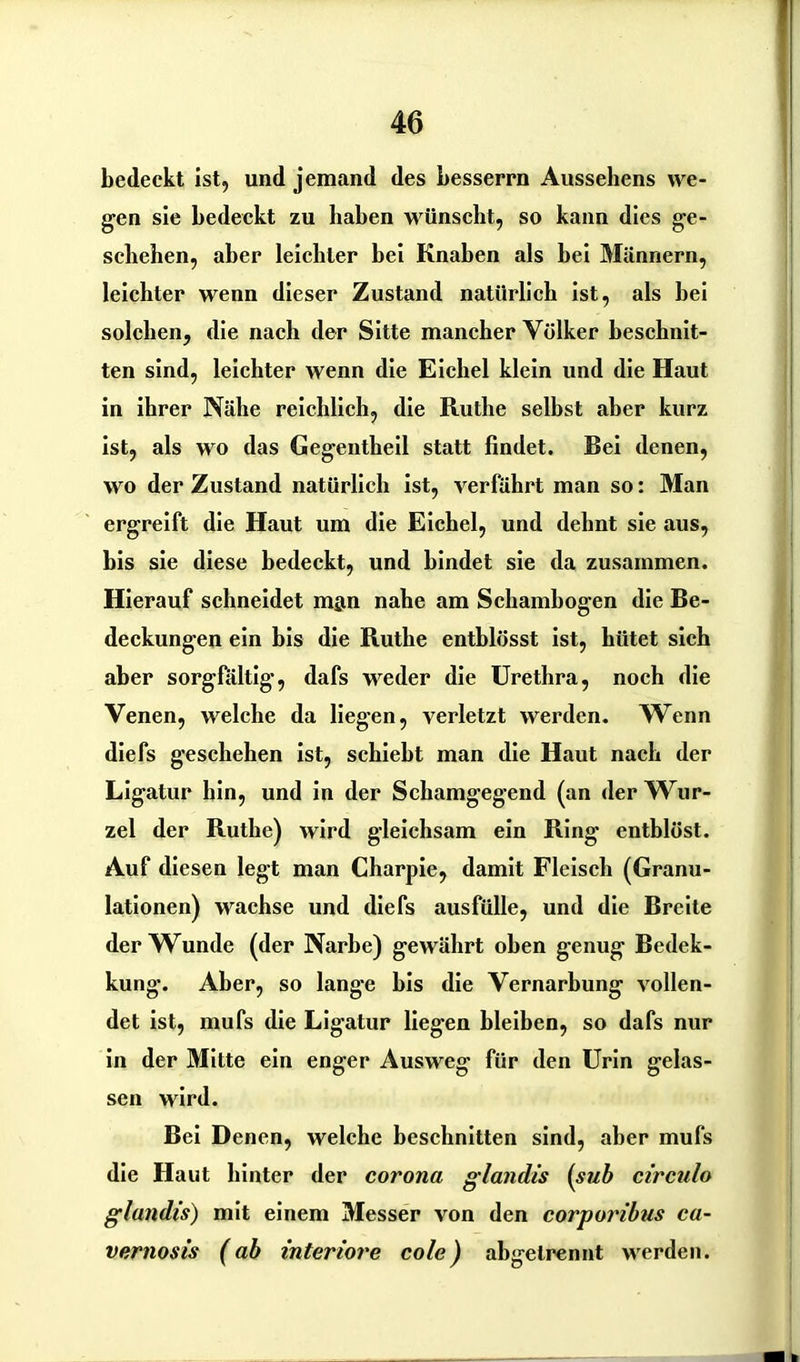 bedeckt ist, und jemand des besserrn Aussehens we- gen sie bedeckt zu haben wünscht, so kann dies ge- schehen, aber leichter hei Knaben als hei Männern, leichter wenn dieser Zustand natürlich ist, als bei solchen, die nach der Sitte mancher Völker beschnit- ten sind, leichter wenn die Eichel klein und die Haut in ihrer Nähe reichlich, die Ruthe selbst aber kurz ist, als wo das Gegentheil statt findet. Bei denen, wo der Zustand natürlich ist, verfährt man so: Man ergreift die Haut um die Eichel, und dehnt sie aus, bis sie diese bedeckt, und bindet sie da zusammen. Hierauf schneidet man nahe am Schambogen die Be- deckungen ein bis die Ruthe enthlösst ist, hütet sich aber sorgfältig, dafs weder die Urethra, noch die Venen, welche da liegen, verletzt werden. Wenn diefs geschehen ist, schiebt man die Haut nach der Ligatur hin, und in der Schamgegend (an der Wur- zel der Ruthe) wird gleichsam ein Ring entblöst. Auf diesen legt man Charpie, damit Fleisch (Granu- lationen) wachse und diefs ausfülle, und die Breite der Wunde (der Narbe) gewährt oben genug Bedek- kung. Aber, so lang'e bis die Vernarbung vollen- det ist, mufs die Ligatur liegen bleiben, so dafs nur in der Mitte ein enger Ausweg für den Urin gelas- sen wird. Bei Denen, welche beschnitten sind, aber mufs die Haut hinter der corona glandis (sub circnlo glandis) mit einem Messer von den corporibus ca- vernosis (ab inferiore cole) abgelrennt werden.