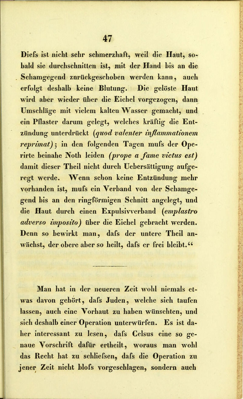 Diefs ist nicht sehr schmerzhaft, weil die Haut, so- bald sie durchschnitten ist, mit der Hand bis an die Schamgegend znrückgeschoben werden kann, auch erfolgt deshalb keine Blutung. Die gelöste Haut wird aber wieder über die Eichel vorgezogen, dann Umschläge mit vielem kalten Wasser gemacht, und ein Pflaster darum gelegt, welches kräftig die Ent- zündung- unterdrückt (quod valenter inflammationem reprimat) j in den folgenden Tagen muls der Ope- rirte beinahe Noth leiden (prope a fame victas est) damit dieser Theil nicht durch Uebersättigung aufge- regt werde. Wenn schon keine Entzündung mehr vorhanden ist, mufs ein Verband von der Schamge- gend bis an den ringförmigen Schnitt angelegt, und die Haut durch einen Expulsivverband (emplastro adverso imposito) über die Eichel gebracht werden. Denn so bewirkt man, dafs der untere Theil an- wächst, der obere aber so heilt, dafs er frei bleibt.4 4 Man hat in der neueren Zeit wohl niemals et- was davon gehört, dafs Juden, welche sich taufen lassen, auch eine Vorhaut zu haben wünschten, und sich deshalb einer Operation unterwürfen. Es ist da- her interessant zu lesen, dafs Celsus eine so ge- naue Vorschrift dafür ertheilt, woraus man wohl das Recht hat zu schliefsen, dafs die Operation zu jener Zeit nicht blofs vorgeschlagen, sondern auch
