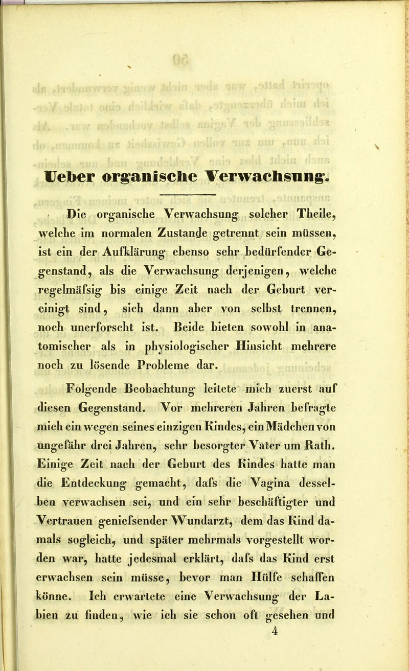 Uelber organische Verwachsung. Die organische Verwachsung solcher Theile, welche im normalen Zustande getrennt sein müssen, ist ein der Aufklärung ebenso sehr bedürfender Ge- genstand, als die Verwachsung derjenigen, welche regelmäfsig bis einige Zeit nach der Geburt ver- einigt sind, sich dann aber von seihst trennen, noch unerforscht ist. Beide bieten sowohl in ana- tomischer als in physiologischer Hinsicht mehrere noch zu lösende Probleme dar. Folgende Beobachtung- leitete mich zuerst auf diesen Gegenstand. Vor mehreren Jahren befragte mich ein wegen seines einzigen Kindes, ein Mädchen von ungefähr drei Jahren, sehr besorgter Vater um Rath. Einige Zeit nach der Gehurt des Kindes hatte man die Entdeckung gemacht, dafs die Vagina dessel- ben verwachsen sei, und ein sehr beschäftigter und Vertrauen geniefsender Wundarzt, dem das Kind da- mals sogleich, und später mehrmals vorgestellt wor- den war, hatte jedesmal erklärt, dafs das Kind erst erwachsen sein müsse, bevor man Hülfe schaffen könne. Ich erwartete eine Verwachsung der La- bien zu finden, wie ich sie schon oft «resehen und