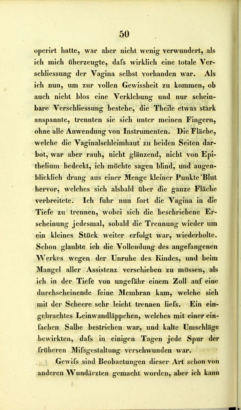 operirt hatte, war aber nicht wenig verwundert, als ich mich überzeugte, dafs wirklich eine totale Ver- schliessung der Vagina selbst vorhanden war. Als ich nun, um zur vollen Gewissheit zu kommen, ob auch nicht blos eine Verklebung und nur schein- bare Verschliessung bestehe, die Theile etwas stark anspannte, trennten sie sich unter meinen Fingern, ohne alle Anwendung von Instrumenten. Die Fläche, welche die Vaginalschleimhaut zu beiden Seiten dar- bot, war aber rauh, nicht glänzend, nicht von Epi- thelium bedeckt, ich möchte sagen blind, und augen- blicklich drang aus einer Menge kleiner Punkte Blut hervor, welches sich alsbald über die ganze Fläche verbreitete. Ich fuhr nun fort die Vagina in die Tiefe zu trennen, wobei sich die beschriebene Er- scheinung jedesmal, sobald die Trennung wieder um ein kleines Stück weiter erfolgt war, wiederholte. Schon glaubte ich die Vollendung des angefangenen Werkes wegen der Unruhe des Kindes, und beim Mangel aller Assistenz verschieben zu müssen, als ich in der Tiefe von ungefähr einem Zoll auf eine durchscheinende feine Membran kam, welche sich mit der Scheere sehr leicht trennen liefs. Ein ein- gebrachtes Leinwandläppchen, welches mit einer ein- fachen Salbe bestrichen war, und kalte Umschläge bewirkten, dafs in einigen Tagen jede Spur der früheren Mifsgcstaltung verschwunden war. Gcwifs sind Beobactungen dieser Art schon von anderen Wundärzten gemacht worden, aber ich kann