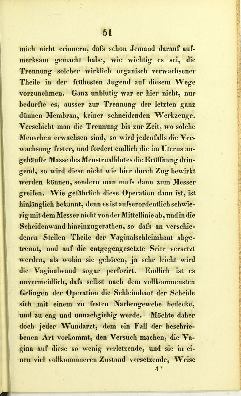mich nicht erinnern, dafs schon Jemand darauf auf- merksam gemacht habe, wie wichtig es sei, die Trennung solcher wirklich organisch verwachsener Theile in der frühesten Jugend auf diesem Wege vorzunehmen. Ganz unblutig war er hier nicht, nur bedurfte es, ausser zur Trennung der letzten ganz dünnen Membran, keiner schneidenden Werkzeuge. Verschiebt man die Trennung bis zur Zeit, wo solche Menschen erwachsen sind, so wird jedenfalls die Ver- wachsung fester, und fordert endlich die im Uterus an- gehäufte Masse des Menstrualblutes die Eröffnung drin- gend, so wird diese nicht wie hier durch Zug bewirkt werden können, sondern man mufs dann zum Messer greifen. Wie gefährlich diese Operation dann ist, ist hinlänglich bekannt, denn es ist aufserordentlich schwie- rig mit dem Messer nicht von der Mittellinie ab, und in die Scheidenwand hineinzugerathen, so dafs an verschie- denen Stellen Theile der Vaginalschleimhaut abge- trennt, und auf die entgegengesetzte Seite versetzt werden, als wohin sie gehören, ja sehr leicht wird die Vaginalwand sogar perforirt. Endlich ist es unvermeidlich, dafs selbst nach dem vollkommensten Gelingen der Operation die Schleimhaut der Scheide sich mit einem zu festen Narbengewehe bedecke, und zu eng und unnachgiebig werde. Möchte daher doch jeder Wundarzt, dem ein Fall der beschrie- benen Art vorkommt, den Versuch machen, die Va- gina auf diese so wenig verletzende, und sie in ei- nen viel vollkommneren Zustand versetzende, Weise 4*