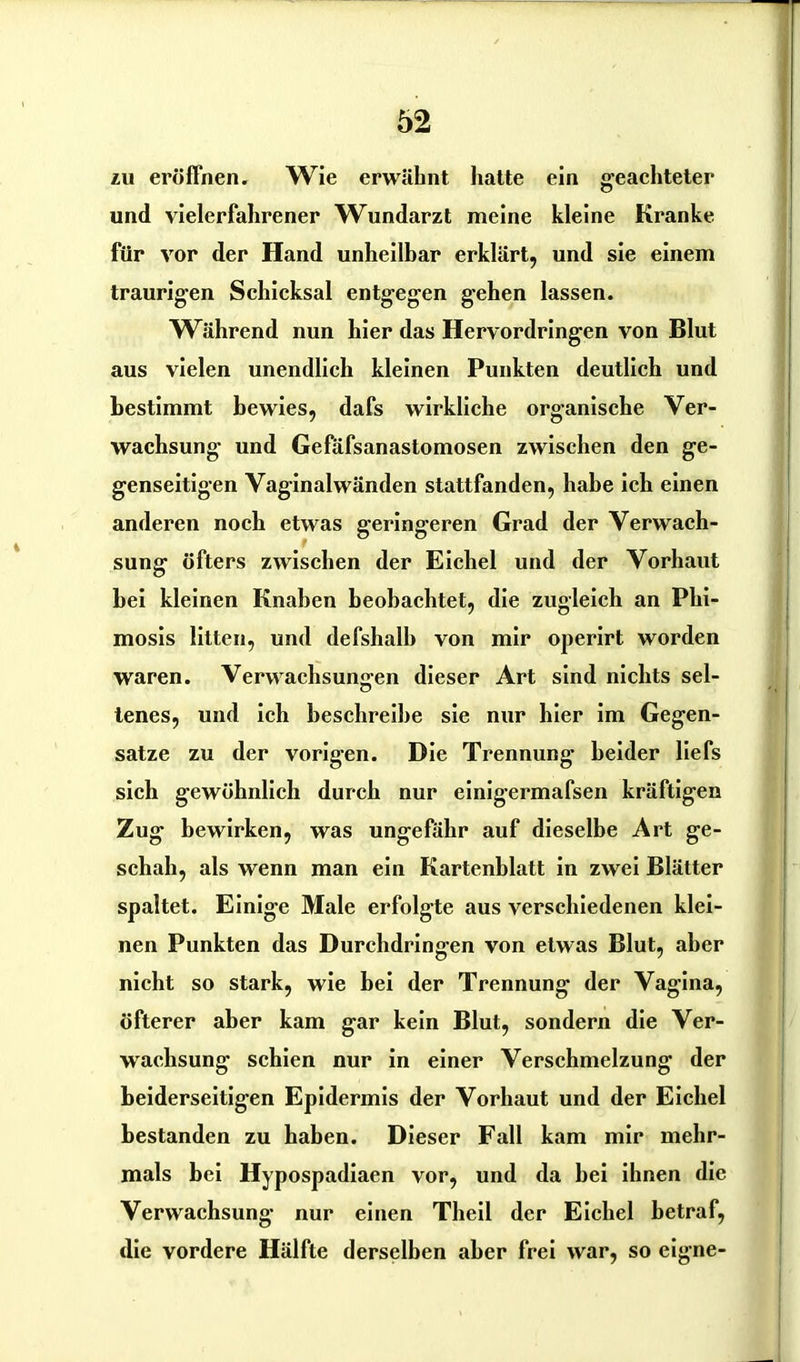 zu eröffnen. Wie erwähnt hatte ein geachteter und vielerfahrener Wundarzt meine kleine Ki’anke für vor der Hand unheilbar erklärt, und sie einem traurigen Schicksal entgegen gehen lassen. Während nun hier das Hervordringen von Blut aus vielen unendlich kleinen Punkten deutlich und bestimmt bewies, dafs wirkliche organische Ver- wachsung und Gefäfsanastomosen zwischen den ge- genseitigen Vaginalwänden stattfanden, habe ich einen anderen noch etwas geringeren Grad der Verwach- sung öfters zwischen der Eichel und der Vorhaut bei kleinen Knaben beobachtet, die zugleich an Phi- mosis litten, und defshalh von mir operirt worden waren. Verwachsungen dieser Art sind nichts sel- tenes, und ich beschreibe sie nur hier im Gegen- sätze zu der vorigen. Die Trennung beider liefs sich gewöhnlich durch nur einigermafsen kräftigen Zug bewirken, was ungefähr auf dieselbe Art ge- schah, als wenn man ein Kartenblatt in zwei Blätter spaltet. Einige Male erfolgte aus verschiedenen klei- nen Punkten das Durchdringen von etwas Blut, aber nicht so stark, wie bei der Trennung der Vagina, öfterer aber kam gar kein Blut, sondern die Ver- wachsung schien nur in einer Verschmelzung der beiderseitigen Epidermis der Vorhaut und der Eichel bestanden zu haben. Dieser Fall kam mir mehr- mals bei Hypospadiaen vor, und da bei ihnen die Verwachsung nur einen Theil der Eichel betraf, die vordere Hälfte derselben aber frei war, so eigne-
