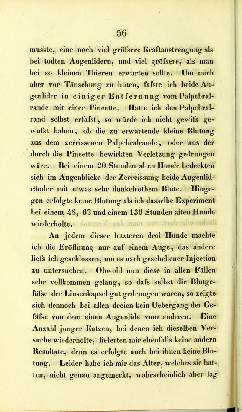 5(3 musste, eine noch viel gröfsere Kraftanstrengung- als hei todlen Augenlidern, und viel gröfsere, als man bei so kleinen Thieren erwarten sollte. Um mich aber vor Täuschung zu hüten, fafste ich beide Au- genlider in einiger Entfernung vom Palpebral- rande mit einer Pincette. Hätte ich den Palpebral- rand seihst erfafst, so würde ich nicht gewifs ge- wufst haben, ob die zu erwartende kleine Blutung aus dem zerrissenen Palpebralrande, oder aus der durch die Pincette bewirkten Verletzung gedrungen wäre. Bei einem 20 Stunden alten Hunde bedeckten sich im Augenblicke der Zerreissung beide Augenlid- ränder mit etwas sehr dunkelrothem Blute. Hinge- gen erfolgte keine Blutung als ich dasselbe Experiment bei einem 48, 62 und einem 136 Stunden alten Hunde wiederholte. An jedem dieser letzteren drei Hunde machte ich die Eröffnung nur auf einem Auge, das andere liefs ich geschlossen, um es nach geschehener Injection zu untersuchen. Obwohl nun diese in allen Fällen sehr vollkommen gelang, so dafs selbst die Blutge- fafse der Linsenkapsel gut gedrungen waren, so zeigte sich dennoch bei allen dreien kein Uebergang der Ge- fäfse von dem einen Augenlide zum anderen. Eine Anzahl junger Katzen, bei denen ich dieselben Ver- suche wiederholte, lieferten mir ebenfalls keine andern Resultate, denn es erfolgte auch bei ihnen keine Blu- tung. Leider habe ich mir das Alter, welches sie hat- ten, nicht genau angemerkt, wahrscheinlich aber lag
