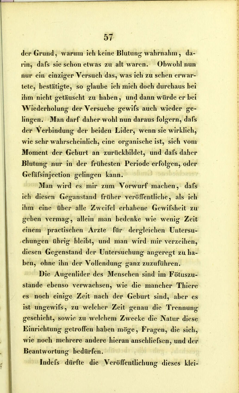 der Grund, warum ich keine Blutung’ wahrnahm, da- rin, dafs sie schon etwas zu alt waren. Obwohl nun nur ein einziger Versuch das, was ich zu sehen erwar- tete, bestätigte, so glaube ich mich doch durchaus bei ihm nicht getäuscht zu haben, und dann würde er bei Wiederholung der Versuche gewifs auch wieder ge- lingen. Man darf daher wohl nun daraus folgern, dafs der Verbindung der beiden Lider, wenn sie wirklich, wie sehr wahrscheinlich, eine organische ist, sich vom Moment der Geburt an zurückbildet, und dafs daher Blutung nur in der frühesten Periode erfolgen, oder Gefäfsinjection gelingen kann. Man wird es mir zum Vorwurf machen, dafs ich diesen Geganstand früher veröffentliche, als ich ihm eine über alle Zweifel erhabene Gewifsheit zu gehen vermag, allein man bedenke wie wenig Zeit einem practischen Arzte für dergleichen Untersu- chungen übrig bleibt, und man wird mir verzeihen, diesen Gegenstand der Untersuchung angeregt zu ha- ben, ohne ihn der Vollendung ganz zuzuführen. Die Augenlider des Menschen sind im Fötuszu- stande ebenso verwachsen, wie die mancher Thiere es noch einige Zeit nach der Geburt sind, aber es ist ungewifs, zu welcher Zeit genau die Trennung geschieht, sowie zu welchem Zwecke die Natur diese Einrichtung getroffen haben möge, Fragen, die sich, wie noch mehrere andere hieran anscldiefsen, und der Beantwortung bedürfen. Indefs dürfte die Veröffentlichung dieses klei-