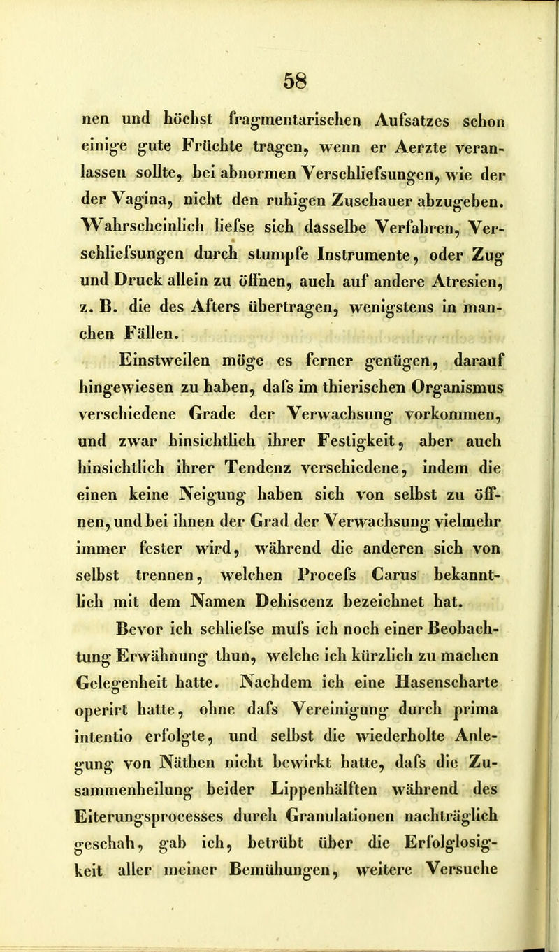 nen und höchst fragmentarischen Aufsatzes schon einige gute Früchte tragen, wenn er Aerzte veran- lassen sollte, hei abnormen Yerschliefsungen, wie der der Vagina, nicht den ruhigen Zuschauer abzugehen. Wahrscheinlich liefse sich dasselbe Verfahren, Ver- schliefsungen durch stumpfe Instrumente, oder Zug und Druck allein zu öffnen, auch auf andere Atresien, z. B. die des Afters übertragen, wenigstens in man- chen Fällen. Einstweilen möge es ferner genügen, darauf hingewiesen zu haben, dafs im thierischen Organismus verschiedene Grade der Verwachsung Vorkommen, und zwar hinsichtlich ihrer Festigkeit, aber auch hinsichtlich ihrer Tendenz verschiedene, indem die einen keine Neigung haben sich von selbst zu öff- nen, und bei ihnen der Grad der Verwachsung vielmehr immer fester wird, während die anderen sich von selbst trennen, welchen Procefs Carus bekannt- lich mit dem Namen Dehiscenz bezeichnet hat. Bevor ich schliefse mufs ich noch einer Beobach- tung Erwähnung thun, welche ich kürzlich zu machen Gelegenheit hatte. Nachdem ich eine Hasenscharte operirt hatte, ohne dafs Vereinigung durch prima intentio erfolgte, und seihst die wiederholte Anle- gung von Näthen nicht bewirkt hatte, dafs die Zu- sammenheilung beider Lippenhälften während des Eiterungsprocesses durch Granulationen nachträglich geschah, gab ich, betrübt über die Erfolglosig- keit aller meiner Bemühungen, weitere Versuche