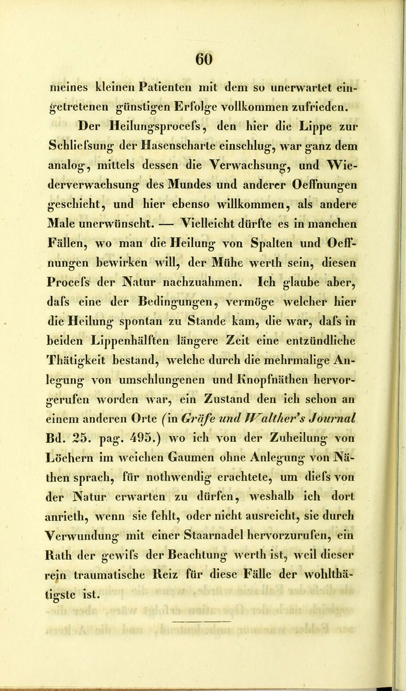 meines kleinen Patienten mit dem so unerwartet ein- getretenen günstigen Erfolge vollkommen zufrieden. Der Heilungsprocefs, den hier die Lippe zur Schliefsung der Hasenscharte einschlug, war ganz dem analog, mittels dessen die Verwachsung, und Wie- derverwachsung des Mundes und anderer Oeffnungen geschieht, und hier ebenso willkommen, als andere Male unerwünscht. — Vielleicht dürfte es in manchen Fällen, wo man die Heilung von Spalten und Oeff- nungen bewirken will, der Mühe werth sein, diesen Procefs der Natur nachzuahmen. Ich glaube aber, dafs eine der Bedingungen, vermöge welcher hier die Heilung spontan zu Stande kam, die war, dafs in beiden Lippenhälften längere Zeit eine entzündliche Thätigkeit bestand, welche durch die mehrmalige An- legung von umschlungenen und Knopfnäthen hervor- gerufen worden Avar, ein Zustand den ich schon an einem anderen Orte (in Gräfe und alliier s Journal Bd. 25. pag. 495.) wo ich von der Zuheilung von Löchern im Aveichen Gaumen ohne Anlegung von Nä- then sprach, für notliAvendig erachtete, um diefs Aron der Natur erwarten zu dürfen, weshalb ich dort anrieth, Avenn sie fehlt, oder nicht ausreicht, sie durch Verwundung mit einer Staarnadel hervorzurufen, ein Rath der gewifs der Beachtung werth ist, weil dieser rein traumatische Reiz für diese Fälle der Avoldthä- tigste ist.