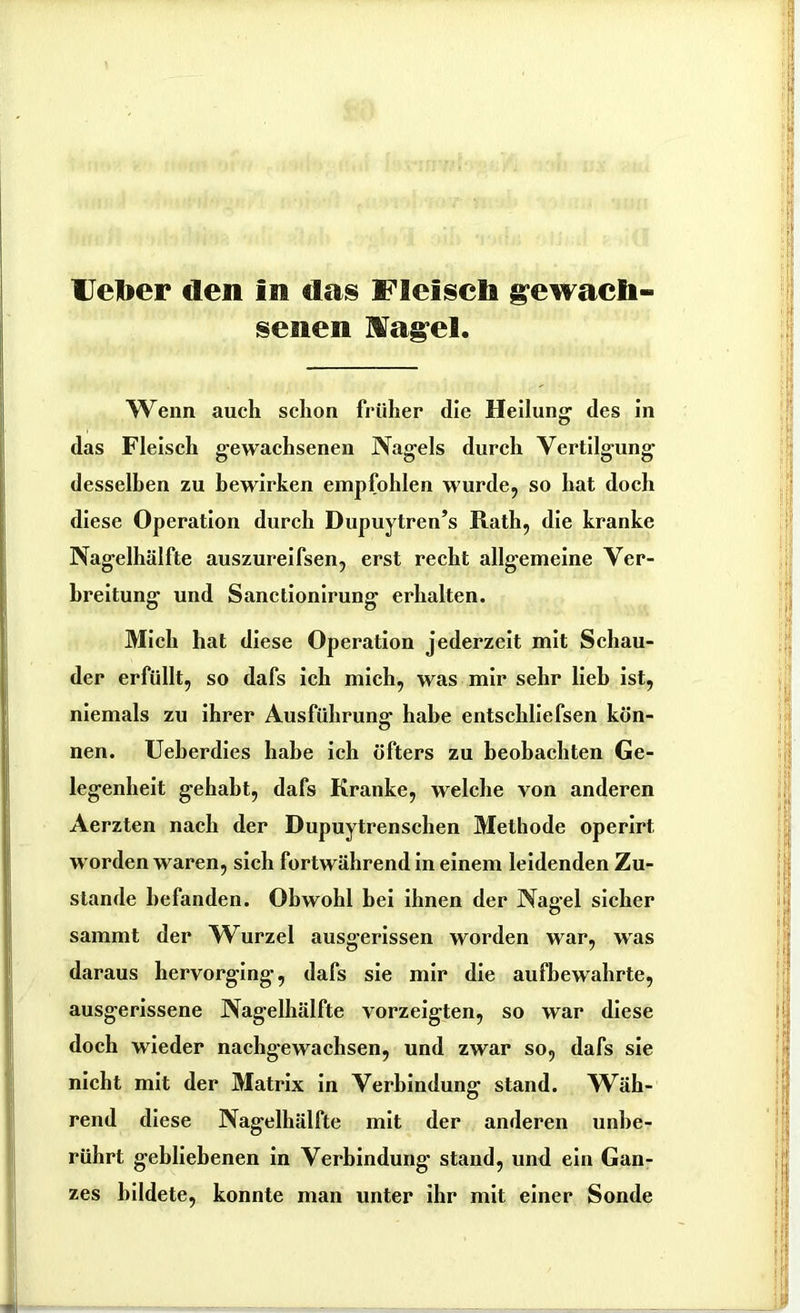 IJelber den In das Fleisch gewach- senen Hagel. Wenn auch schon früher die Heilung1 des in das Fleisch gewachsenen Nagels durch Vertilgung desselben zu bewirken empfohlen wurde, so hat doch diese Operation durch Dupuytren’s Rath, die kranke Nagelhälfte auszureifsen, erst recht allgemeine Ver- breitung und Sanctionirung erhalten. Mich hat diese Operation jederzeit mit Schau- der erfüllt, so dafs ich mich, was mir sehr lieh ist, niemals zu ihrer Ausführung habe entschliefsen kön- nen. Ueberdies habe ich öfters zu beobachten Ge- legenheit gehabt, dafs Kranke, welche von anderen Aerzten nach der Dupuytrenschen Methode operirt. worden waren, sich fortwährend in einem leidenden Zu- stande befanden. Obwohl hei ihnen der Nagel sicher sammt der Wurzel ausgerissen worden war, was daraus hervorging-, dafs sie mir die aufbewahrte, ausgerissene Nagelhälfte vorzeigten, so war diese doch wieder nachgewachsen, und zwar so, dafs sie nicht mit der Matrix in Verbindung stand. Wah- rend diese Nagelhälfte mit der anderen unbe- rührt gebliebenen in Verbindung stand, und ein Gan- zes bildete, konnte man unter ihr mit einer Sonde