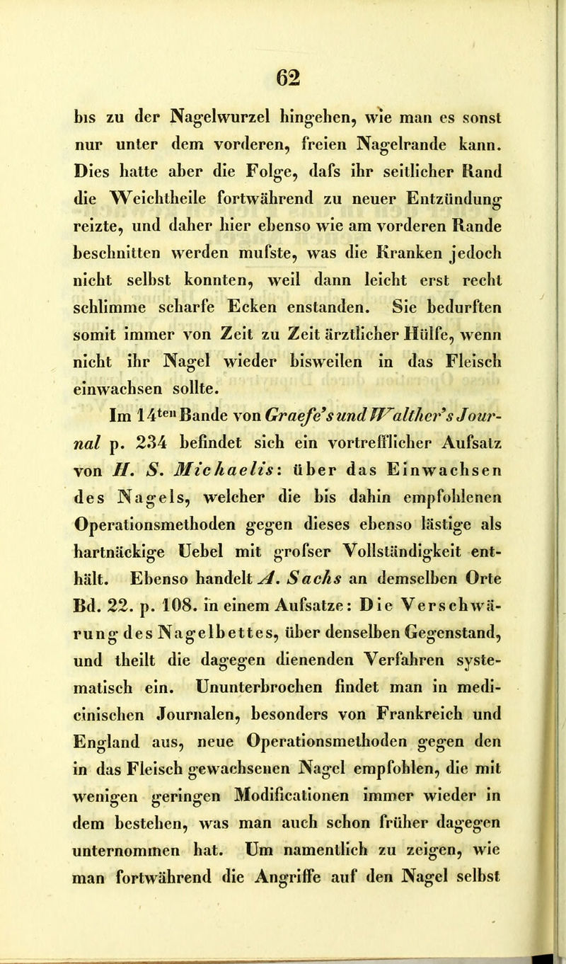 bis zu der Nagelwurzel hingehen, wie man es sonst nur unter dem vorderen, freien Nagelrande kann. Dies hatte aber die Folge, dafs ihr seitlicher Rand die Weichtheile fortwährend zu neuer Entzündung reizte, und daher hier ebenso wie am vorderen Rande beschnitten werden mufste, was die Kranken jedoch nicht seihst konnten, weil dann leicht erst recht schlimme scharfe Ecken enstanden. Sie bedurften somit immer von Zeit zu Zeit ärztlicher Hülfe, wenn nicht ihr Nagel wieder bisweilen in das Fleisch einwachsen sollte. Im 14ten Bande von Graefc s und Walther*s Jour- nal p. 234 befindet sich ein vortrefflicher Aufsatz von II. S. Michaelis', über das Einwachsen des Nagels, welcher die bis dahin empfohlenen Operationsmethoden gegen dieses ebenso lästige als hartnäckige Uebel mit grofser Vollständigkeit ent- hält. Ebenso handelt^. Sachs an demselben Orte Bd. 22. p. 108. in einem Aufsatze: Die Verschwä- rung des Nagelbettes, über denselben Gegenstand, und theilt die dagegen dienenden Verfahren syste- matisch ein. Ununterbrochen findet man in medi- cinischen Journalen, besonders von Frankreich und England aus, neue Operationsmethoden gegen den in das Fleisch gewachsenen Nagel empfohlen, die mit wenigen geringen Modificationen immer wieder in dem bestehen, was man auch schon früher dagegen unternommen hat. Um namentlich zu zeigen, wie man fortwährend die Angriffe auf den Nagel selbst