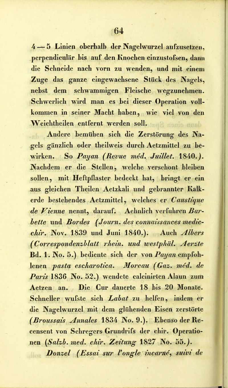 4— 5 Linien oberhalb der Nagelwurzel aufzusetzen, perpendiculär bis auf den Knochen einzustofsen, dann die Schneide nach vorn zu wenden, und mit einem Zuge das ganze eingewachsene Stück des Nagels, nebst dem schwammigen Fleische wegzunehmen. Schwerlich wird man es hei dieser Operation voll- kommen in seiner Macht haben, wie viel von den Weichtheilen entfernt werden soll. Andere bemühen sich die Zerstörung des Na- gels gänzlich oder theilweis durch Aetzmittel zu be- wirken. So Payan (Revue med. Juillet. 1840.j. Nachdem er die Stellen, welche verschont bleiben sollen, mit Heftpflaster bedeckt hat, bringt er ein aus gleichen Theilen Aetzkali und gebrannter Kalk- erde bestehendes Aetzmittel, welches er Caustique de Vienne nennt, darauf. Aehnlich verfuhren Bar- bette und Bordes (Journ. des connaissances medic- chir. Nov. 1839 und Juni 1840.). Auch Albers (Correspondenzblatt rhein. und westphäl. Aerzte Bd. 1. No. 5.) bediente sich der von Payan empfoh- lenen pasta escharotica. Moreau (Gaz. med. de Paris 1836 No. 52.) wendete calcinirlen Alaun zum Aetzen an. Die Cur dauerte 18 bis 20 Monate. Schneller wufste sich Labat zu helfen, indem er die Nagelwurzel mit dem glühenden Eisen zerstörte (Broussais Annales 1834 No. 9.). Ebenso der Re- censent von Schregers Grundrifs der cliir. Operatio- nen (Salzb. med. chir. Zeitung 1827 No. 55.). Donzel (Essai sur l’ongle incarnd, suivi de