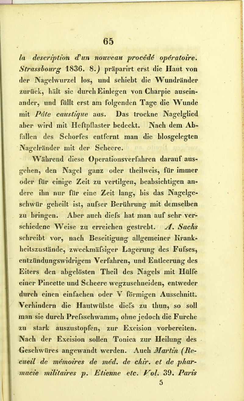 ln description (Tun nouveau proccdö opdratoire. Strassbourg 1836. 8.) präparirt erst die Haut von der Nagelwurzel los, und schiebt die Wundränder zurück, hält sie durch Einlegen von Charpie ausein- ander, und füllt erst am folgenden Tage die Wunde mit Pate caustique aus. Das trockne Nagelglied aber wird mit Heftpflaster bedeckt. Nach dem Ab- fallen des Schorfes entfernt man die blosgelegten Nagelränder mit der Scheere. Während diese Operationsverfahren darauf aus- gehen, den Nagel ganz oder thejlweis, für immer oder für einige Zeit zu vertilgen, beabsichtigen an- dere ihn nur für eine Zeit lang, bis das Nagelge- schwür geheilt ist, aufser Berührung mit demselben zu bringen. Aber auch diefs hat man auf sehr ver- schiedene Weise zu erreichen gestrebt. A. Sachs schreibt vor, nach Beseitigung allgemeiner Krank- heitszustände, zweckmäfsiger Lagerung des Fufses, entzündungswidrigem Verfahren, und Entleerung des Eiters den abgelösten Theil des Nagels mit Hülfe einer Pincette und Scheere wegzuschneiden, entweder durch einen einfachen oder V förmigen Ausschnitt. Verhindern die Hautwülste diefs zu thun, so soll man sie durch Prefsschwamm, ohne jedoch die Furche zu stark auszustopfen, zur Excision vorbereiten. Nach der Excision sollen Tonica zur Heilung; des Geschwüres angewandt werden. Auch Martin (Re- cueil de memoires de med. de chir. et de phar- macie militaires p. Etienne etc. Vol. 39. Paris 5