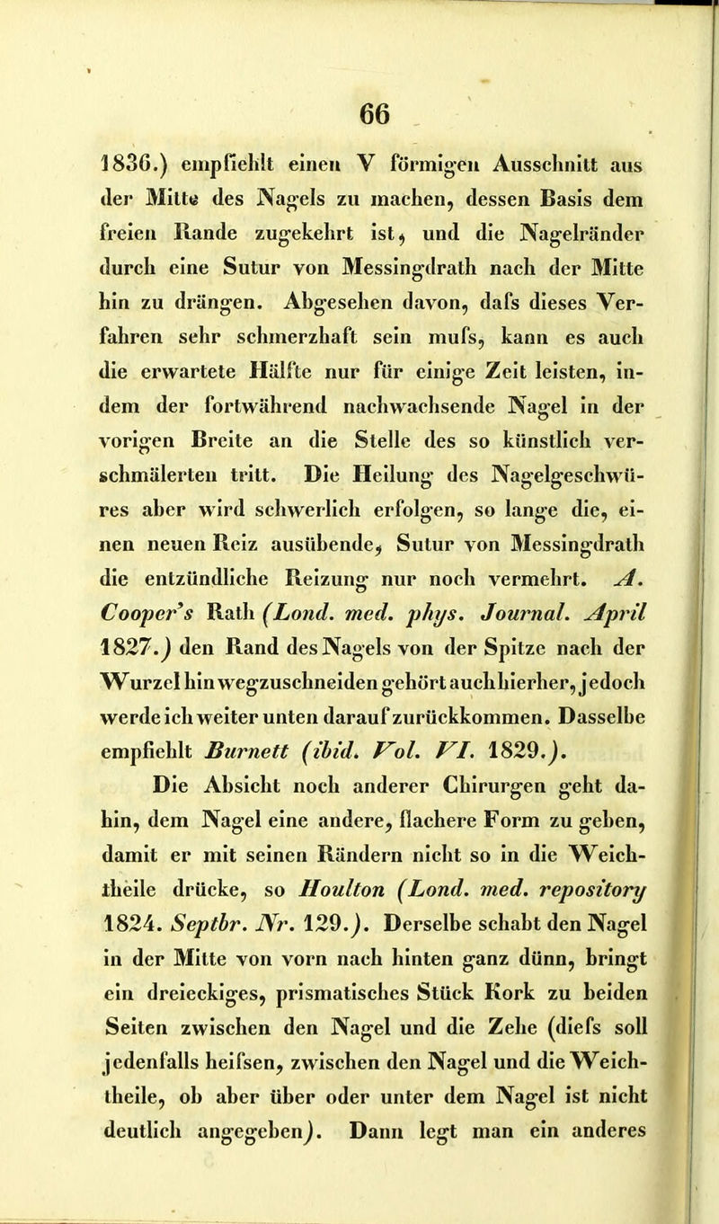 183G.) empfiehlt einen V förmigen Ausschnitt aus der Mitte des Nagels zu machen, dessen Basis dem freien Bande zugekehrt ist ^ und die Nagelränder durch eine Sutur von Messingdrath nach der Mitte hin zu drängen. Abgesehen davon, dafs dieses Ver- fahren sehr schmerzhaft sein mufs, kann es auch die erwartete Hälfte nur für einige Zeit leisten, in- dem der fortwährend nachwachsende Nagel in der vorigen Breite an die Stelle des so künstlich ver- schmälerten tritt. Die Heilung des Nagelgeschwü- res aber wird schwerlich erfolgen, so lange die, ei- nen neuen Reiz ausübende, Sutur von Messingdrath die entzündliche Reizung: nur noch vermehrt. A. Coopers Rath (Lond. med. phys. Journal. April 1827.J den Rand des Nagels von der Spitze nach der W urzcl hin wegzuschneiden gehört auch hierher, j edoch werde ich weiter unten darauf zurückkommen. Dasselbe empfiehlt Burnett (ibid. Vol. VI. 1829.j. Die Absicht noch anderer Chirurgen geht da- hin, dem Nagel eine andere, flachere Form zu gehen, damit er mit seinen Rändern nicht so in die Weich- iheile drücke, so Houlton (Lond. med. repository 1824. Septbr. Nr. 129. j. Derselbe schabt den Nagel in der Mitte von vorn nach hinten ganz dünn, bringt ein dreieckiges, prismatisches Stück Kork zu beiden Seiten zwischen den Nagel und die Zehe (diefs soll jedenfalls heifsen, zwischen den Nagel und die Weich- theile, oh aber über oder unter dem Nagel ist nicht deutlich angegeben^. Dann legt man ein anderes
