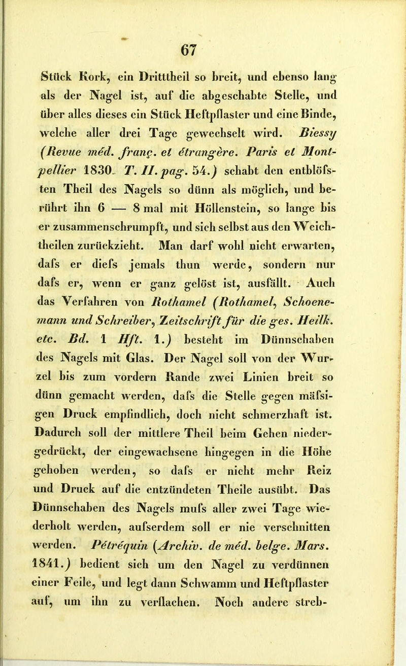 Stück Kork, ein Dritttheil so breit, und ebenso lang als der Nagel ist, auf die abgeschabte Stelle, und über alles dieses ein Stück Heftpflaster und eine Binde, welche aller drei Tage gewechselt wird. Biessy (Revue mdd. frang. et ötrangere. Paris et Mont- pellier 1830.. T. II. pag. 54.) schabt den entblöfs- ten Theil des Nagels so dünn als möglich, und be- rührt ihn 6 — 8 mal mit Höllenstein, so lange bis er zusammenschrumpft, und sich selbst aus den Weich- theilen zurückzieht. Man darf wohl nicht erwarten, dafs er diefs jemals tliun werde, sondern nur dafs er, wenn er ganz gelöst ist, ausfällt. Auch das Verfahren von Rothamel (Rotliamel\ Schoene- mann und Schreiber, Zeitschrift für die ges. Heilk. etc. Bd. 1 Hft. \.) besteht im Dünnschaben des Nagels mit Glas. Der Nagel soll von der Wur- zel bis zum vordem Rande zwei Linien breit so dünn gemacht werden, dafs die Stelle gegen mäfsi- gen Druck empfindlich, doch nicht schmerzhaft ist. Dadurch soll der mittlere Theil heim Gehen nieder- gedrückt, der eingewachsene hingegen in die Höhe gehoben werden, so dafs er nicht mehr Reiz und Druck auf die entzündeten Theile ausüht. Das Dünnschaben des Nagels mufs aller zwei Tage wie- derholt werden, aufserdem soll er nie verschnitten werden. Petrequin (Archiv. de med. beige. Mars. 1841.) bedient sich um den Nagel zu verdünnen einer Feile, und legt dann Schwamm und Heftpflaster aul, um ihn zu verflachen. Noch andere streb-