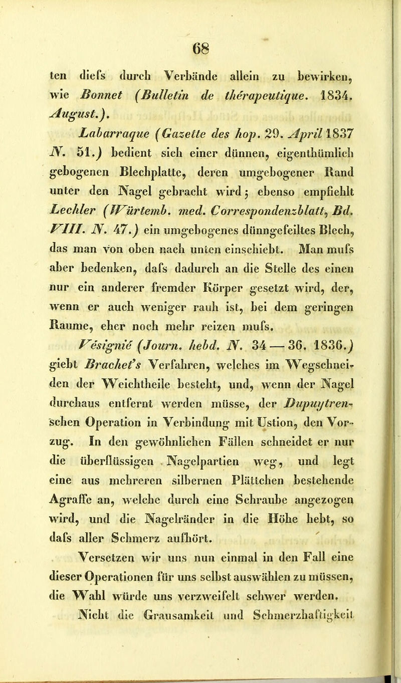 ten diefs durch Verbünde allein zu bewirken, wie Bonnet (Bulletin de therapeutique. 18.34. August.). Labarraque (Gazette des hop. 29. April 1837 N. 51.) bedient sich einer dünnen, eigentümlich gebogenen Blechplatte, deren umgebogener Band unter den Nagel gebracht wird 5 ebenso empfiehlt Lechler (fVürtemb. med. Correspondenzblatt^ Bd. VIII. N. 47.; ein umgebogenes dünngefeiltes Blech, das man von oben nach unten einschiebt. Man mufs aber bedenken, dafs dadurch an die Stelle des einen nur ein anderer fremder Körper gesetzt wird, der, wenn er auch weniger raub ist, bei dem geringen Raume, eher noch mehr reizen mufs. Vesignie (Journ. hebd. N. 34 — 36. 1836.; giebt Brachet’s Verfahren, welches im Wegschnei- den der Weichtheile besteht, und, wenn der Nagel durchaus entfernt werden müsse, der Dupuytren-. sehen Operation in Verbindung mit Ustion, den Vor - zug. In den gewöhnlichen Füllen schneidet er nur die überflüssigen Nagelpartien weg, und legt eine aus mehreren silbernen Plättchen bestehende Agraffe an, welche durch eine Schraube angezogeu wird, und die Nagelründer in die Höhe hebt, so dafs aller Schmerz aufhört. Versetzen wir uns nun einmal in den Fall eine dieser Operationen für uns seihst auswühlen zu müssen, die Wahl würde uns verzweifelt schwer werden. Nicht die Grausamkeit und Schmerzhaftigkeit