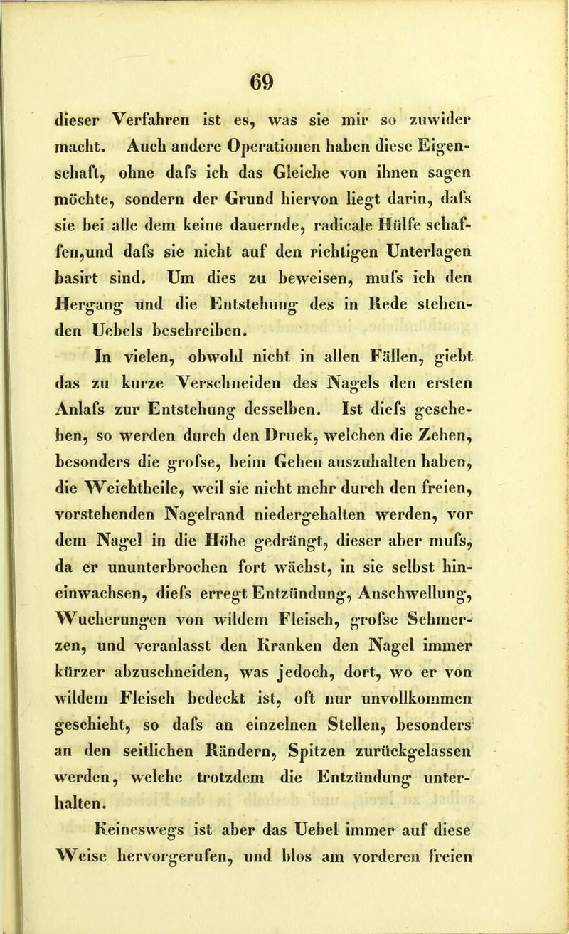 dieser Verfahren ist es, was sie mir so zuwider macht. Auch andere Operationen haben diese Eigen- schaft, ohne dafs ich das Gleiche von ihnen sagen möchte, sondern der Grund hiervon liegt darin, dafs sie bei alle dem keine dauernde, radicale Hülfe schaf- fen,und dafs sie nicht auf den richtigen Unterlagen basirt sind. Um dies zu beweisen, mufs ich den Hergang und die Entstehung des in Rede stehen- den Uebels beschreiben. In vielen, obwohl nicht in allen Fällen, giebt das zu kurze Verschneiden des Nagels den ersten Anlafs zur Entstehung desselben. Ist diefs gesche- hen, so werden durch den Druck, welchen die Zehen, besonders die grofse, beim Gehen auszuhalten haben, die Weichtheile, weil sie nicht mehr durch den freien, vorstehenden Nagelrand niedergehalten werden, vor dem Nage! in die Höhe gedrängt, dieser aber mufs, da er ununterbrochen fort wächst, in sie selbst hin- einwachsen, diefs erregt Entzündung, Anschwellung, Wucherungen von wildem Fleisch, grofse Schmer- zen, und veranlasst den Kranken den Nagel immer kürzer abzuschneiden, was jedoch, dort, wo er von wildem Fleisch bedeckt ist, oft nur unvollkommen geschieht, so dafs an einzelnen Stellen, besonders an den seitlichen Rändern, Spitzen zurückgelassen werden, welche trotzdem die Entzündung unter- halten. Keineswegs ist aber das Uebel immer auf diese Weise hervorgerufen, und blos am vorderen freien