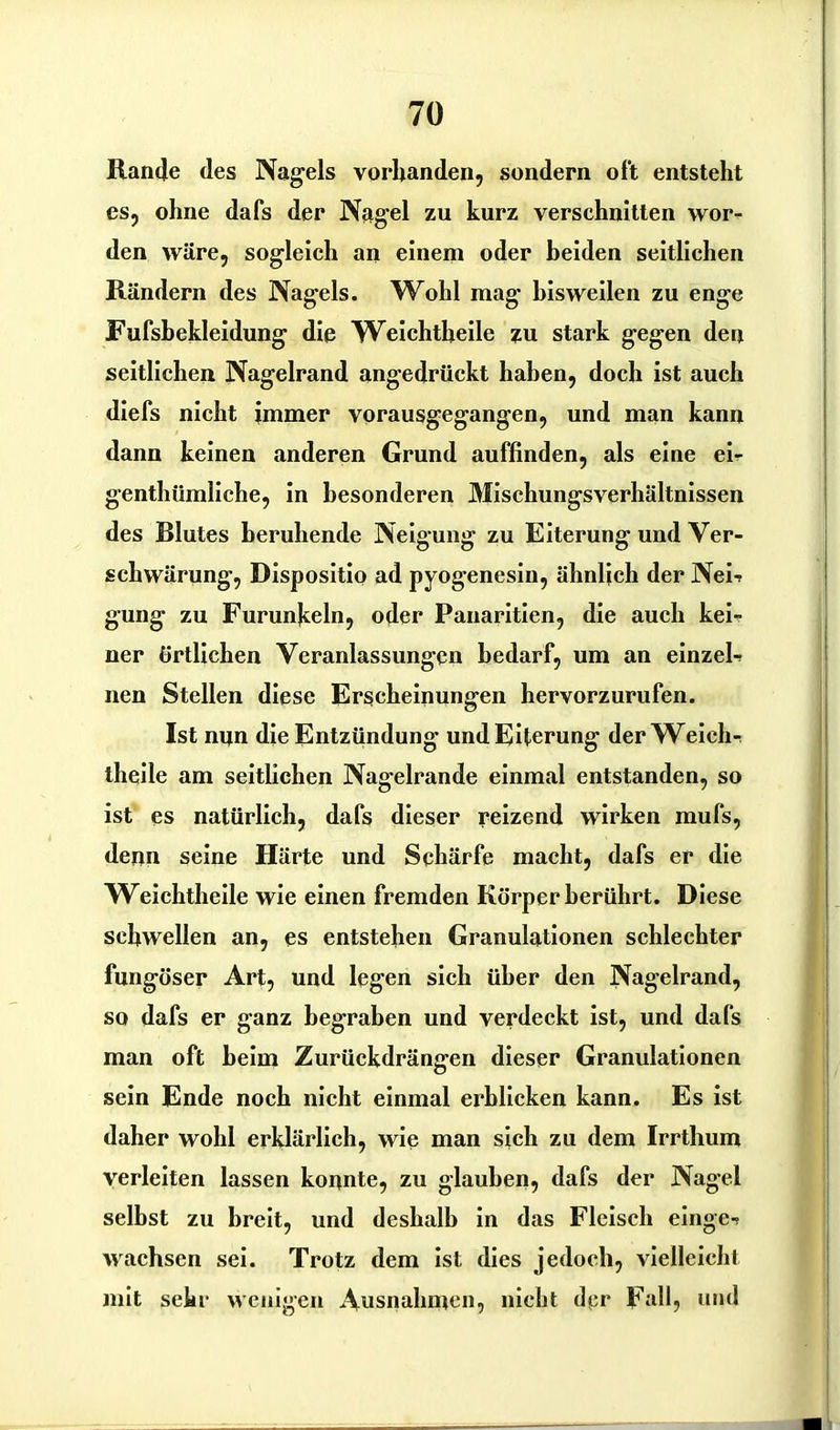 Rande des Nagels vorhanden, sondern oft entsteht es, ohne dafs der Nagel zu kurz verschnitten wor- den wäre, sogleich an einem oder beiden seitlichen Rändern des Nagels. Wohl mag' bisweilen zu enge Fufsbekleidung die Weichtbeile zu stark gegen den seitlichen Nagelrand angedrückt haben, doch ist auch diefs nicht immer vorausgegangen, und man kann dann keinen anderen Grund auffinden, als eine ei- genthümliche, in besonderen Mischungsverhältnissen des Blutes beruhende Neigung zu Eiterung und Ver- schwärung, Dispositio ad pyogenesin, ähnlich der Nei- gung zu Furunkeln, oder Panaritien, die auch kei- ner örtlichen Veranlassungen bedarf, um an einzel- nen Stellen diese Erscheinungen hervorzurufen. Ist nun die Entzündung und Eiterung der Weich- theile am seitlichen Nagelrande einmal entstanden, so ist es natürlich, dafs dieser reizend wirken mufs, denn seine Härte und Schärfe macht, dafs er die Weichtheile wie einen fremden Körper berührt. Diese schwellen an, es entstehen Granulationen schlechter fungöser Art, und legen sich über den Nagelrand, so dafs er ganz begraben und verdeckt ist, und dafs man oft heim Zurückdrängen dieser Granulationen sein Ende noch nicht einmal erblicken kann. Es ist daher wohl erklärlich, wie man sich zu dem Irrthum verleiten lassen konnte, zu glauben, dafs der Nagel selbst zu breit, und deshalb in das Fleisch einge- wachsen sei. Trotz dem ist dies jedoch, vielleicht mit sehr wenigen Ausnahmen, nicht dpr Fall, und