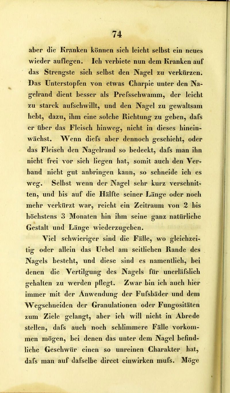 aber die Kranken können sich leicht seihst ein neues wieder auflegen. Ich verbiete nun dem Kranken auf das Strengste sich seihst den Nagel zu verkürzen. Das Unterstopfen von etwas Charpie unter den Na- gelrand dient besser als Prefsschwamm, der leicht zu starck aufschwillt, und den Nagel zu gewaltsam hebt, dazu, ihm eine solche Richtung zu geben, dafs er über das Fleisch hinweg, nicht in dieses hinein- wächst. Wenn diefs aber dennoch geschieht, oder das Fleisch den Nagelrand so bedeckt, dafs man ihn nicht frei vor sich liegen hat, somit auch den Ver- band nicht gut anhringen kann, so schneide ich es weg. Seihst wenn der Nagel sehr kurz verschnit- ten, und bis auf die Hälfte seiner Länge oder noch mehr verkürzt war, reicht ein Zeitraum von 2 bis höchstens 3 Monaten hin ihm seine ganz natürliche Gestalt und Länge wiederzugehen. Viel schwieriger sind die Fälle, wo gleichzei- tig oder allein das Uebel am seitlichen Rande des Nagels besteht, und diese sind es namentlich, bei denen die Vertilgung des Nagels für unerläfslich gehalten zu werden pflegt. Zwar hin ich auch hier immer mit der Anwendung der Fufshäder und dem Wegschneiden der Granulationen oder Fungositäten zum Ziele gelangt, aber ich will nicht in Abrede stellen, dafs auch noch schlimmere Fälle Vorkom- men mögen, bei denen das unter dem Nagel befind- liche Geschwür einen so unreinen Charakter hat, dafs man auf dafselbe direct einwirken mufs. Möge