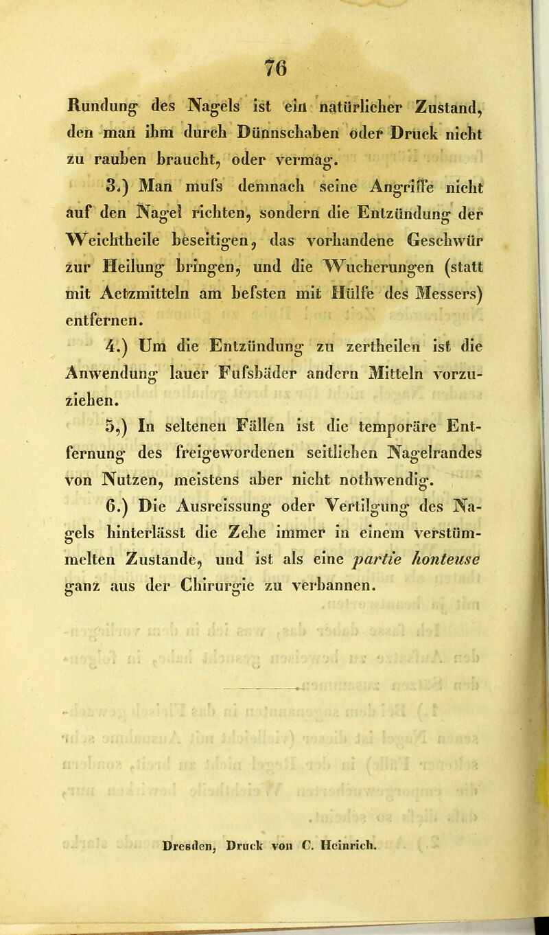 Rundung1 des Nagels ist ein natürlicher Zustand, den man ihm durch Dünnschaben oder Druck nicht zu rauhen braucht, oder vermag. 3. ) Man mufs demnach seine Angriffe nicht auf den Nagel richten, sondern die Entzündung der Weiehtheile beseitigen, das vorhandene Geschwür zur Heilung bringen, und die Wucherungen (statt mit Aetzmitteln am hefsten mit Hülfe des Messers) entfernen. 4. ) Um die Entzündung zu zertheilen ist die Anwendung lauer Fufsbäder andern Mitteln vorzu- ziehen. 5. ) In seltenen Fällen ist die temporäre Ent- fernung des freigewordenen seitlichen Nagelrandes von Nutzen, meistens aber nicht nothwendig. 6. ) Die Ausreissung oder Vertilgung des Na- gels hinterlässt die Zehe immer in einem verstüm- melten Zustande, und ist als eine partie honteusc ganz aus der Chirurgie zu verbannen. Dresden, Druck von C. Heinrich.