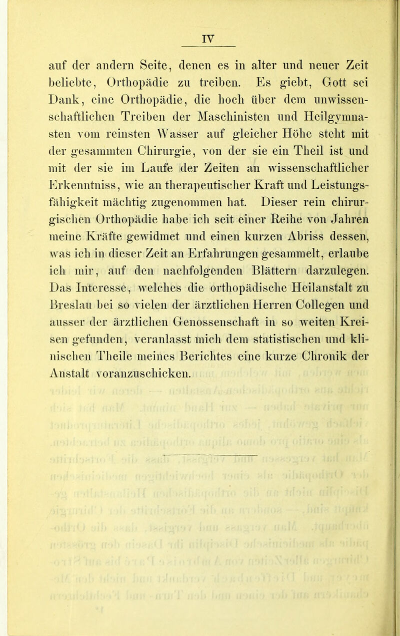 auf der andern Seite, denen es in alter und neuer Zeit beliebte, Orthopädie zu treiben. Es giebt, Gott sei Dank, eine Orthopädie, die hoch über dem unwissen- schaftlichen Treiben der Maschinisten und Heilgymna- sten vom reinsten Wasser auf gleicher Höhe steht mit der gesammten Chirurgie, von der sie ein Theil ist und mit der sie im Laufe der Zeiten an wissenschaftlicher Erkenntniss, wie an therapeutischer Kraft und Leistungs- fähigkeit mächtig zugenommen hat. Dieser rein chirur- gischen Orthopädie habe ich seit einer Reihe von Jahren meine Kräfte gewidmet und einen kurzen Abriss dessen, was ich in dieser Zeit an Erfahrungen gesammelt, erlaube ich mir, auf den nachfolgenden Blättern darzulegen. Das Interesse, welches die orthopädische Heilanstalt zu Breslau bei so vielen der ärztlichen Herren Collegen und ausser der ärztlichen Genossenschaft in so weiten Krei- sen gefunden, veranlasst mich dem statistischen und kli- nischen Tlieile meines Berichtes eine kurze Chronik der Anstalt voranzuschicken.