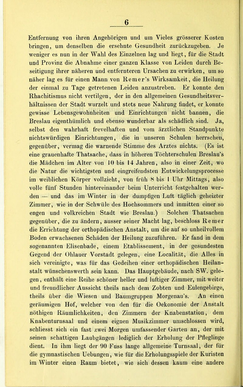 Entfernung von ihren Angehörigen und um Vieles grösserer Kosten bringen, um denselben die ersehnte Gesundheit zurückzugeben. Je weniger es nun in der Wahl des Einzelnen lag und liegt, für die Stadt und Provinz die Abnahme einer ganzen Klasse von Leiden durch Be- seitigung ihrer näheren und entfernteren Ursachen zu erwirken, um so näher lag es für einen Mann von Remer’s Wirksamkeit, die Heilung der einmal zu Tage getretenen Leiden anzustreben. Er konnte den Rhachitismus nicht vertilgen, der in den allgemeinen Gesundheitsver- hältnissen der Stadt wurzelt und stets neue Nahrung findet, er konnte gewisse Lebensgewohnheiten und Einrichtungen nicht bannen, die Breslau eigenthümlich und ebenso wunderbar als schädlich sind. Ja, selbst den wahrhaft frevelhaften und vom ärztlichen Standpunkte nichtswürdigen Einrichtungen, die in unseren Schulen herrschen, gegenüber, vermag die warnende Stimme des Arztes nichts. (Es ist eine grauenhafte Thatsache, dass in höheren Töchterschulen Breslau’s die Mädchen im Alter von 10 bis 14 Jahren, also in einer Zeit, wo die Natur die wichtigsten und eingreifendsten Entwickelungsprocesse im weiblichen Körper vollzieht, von früh 8 bis 1 Uhr Mittags, also volle fünf Stunden hintereinander beim Unterricht festgehalten wer- den — und das im Winter in der dumpfigen Luft täglich geheizter Zimmer, wie in der Schwüle des Hochsommers und inmitten einer so engen und volkreichen Stadt wie Breslau.) Solchen Thatsachen gegenüber, die zu ändern, ausser seiner Macht lag, beschloss Reraer die Errichtung der orthopädischen Anstalt, um die auf so unheilvollem Boden erwachsenen Schäden der Heilung zuzuführen. Er fand in dem sogenannten Elisenbade, einem Etablissement, in der gesundesten Gegend der Ohlauer Vorstadt gelegen, eine Localität, die Alles in sich vereinigte, was für das Gedeihen einer orthopädischen Heilan- stalt wünschenswerth sein kann. Das Hauptgebäude, nach SW. gele- gen , enthält eine Reihe schöner heller und luftiger Zimmer, mit weiter und freundlicher Aussicht theils nach dem Zobten und Eulengebirge, theils über die Wiesen und Baumgruppen Morgenau’s. An einen geräumigen Hof, welcher von den für die Oekonomie der Anstalt nöthigen Räumlichkeiten, den Zimmern der Knabenstation, dem Knabenturnsaal und einem eignen Musikzimmer umschlossen wird, schliesst sich ein fast zwei Morgen umfassender Garten an, der mit seinen schattigen Laubgängen lediglich der Erholung der Pfleglinge dient. In ihm liegt der 90 Fuss lange allgemeine Turnsaal, der für die gymnastischen Uebungen, wie für die Erholungsspiele der Kuristen im Winter einen Raum bietet , wie sich dessen kaum eine andere