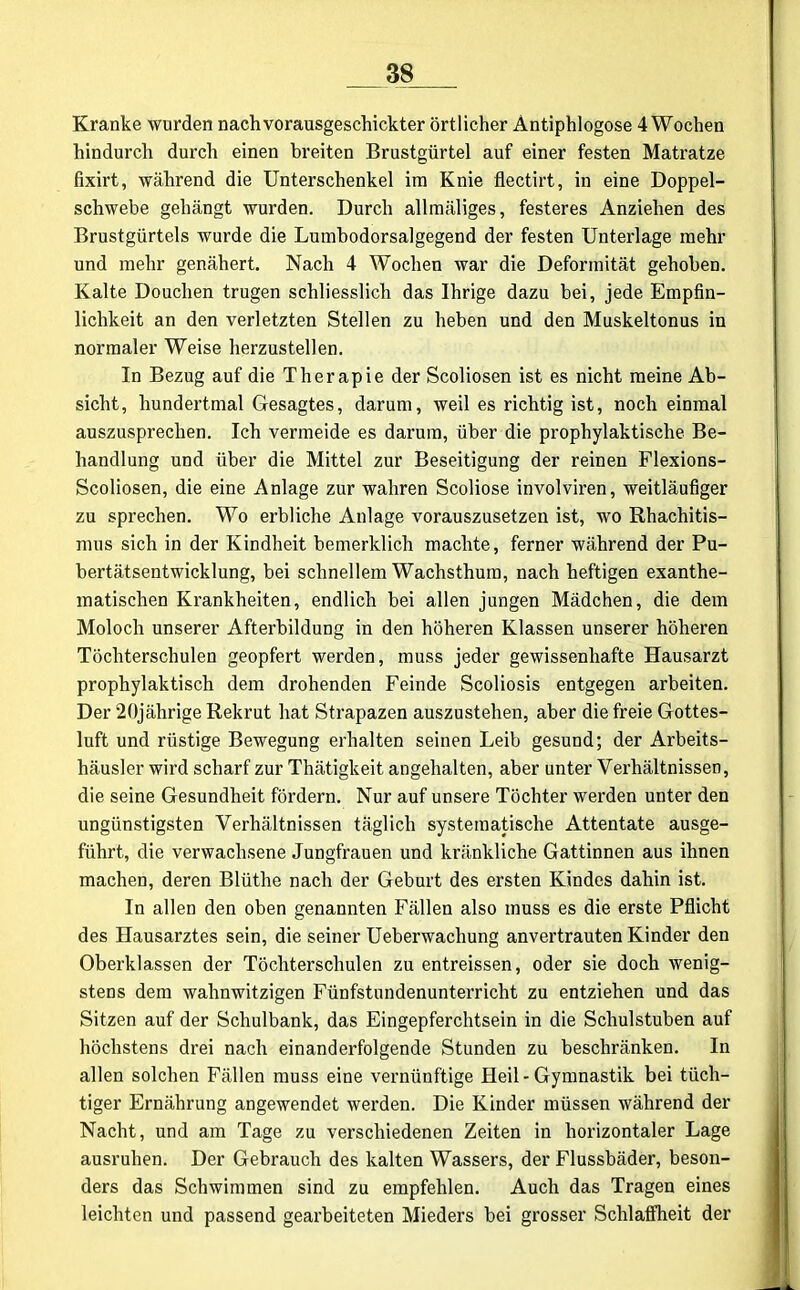 Kranke wurden nachvorausgeschickter örtlicher Antiphlogose 4 Wochen hindurch durch einen breiten Brustgürtel auf einer festen Matratze fixirt, während die Unterschenkel im Knie flectirt, in eine Doppel- schwebe gehängt wurden. Durch allmäliges, festeres Anziehen des Brustgürtels wurde die Lumbodorsalgegend der festen Unterlage mehr und mehr genähert. Nach 4 Wochen war die Deformität gehoben. Kalte Douchen trugen schliesslich das Ihrige dazu bei, jede Empfin- lichkeit an den verletzten Stellen zu heben und den Muskeltonus in normaler Weise herzustellen. In Bezug auf die Therapie der Scoliosen ist es nicht meine Ab- sicht, hundertmal Gesagtes, darum, weil es richtig ist, noch einmal auszusprechen. Ich vermeide es darum, über die prophylaktische Be- handlung und über die Mittel zur Beseitigung der reinen Flexions- Scoliosen, die eine Anlage zur wahren Scoliose involviren, weitläufiger zu sprechen. Wo erbliche Anlage vorauszusetzen ist, wo Rhachitis- mus sich in der Kindheit bemerklich machte, ferner während der Pu- bertätsentwicklung, bei schnellem Wachsthum, nach heftigen exanthe- matischen Krankheiten, endlich bei allen jungen Mädchen, die dem Moloch unserer Afterbildung in den höheren Klassen unserer höheren Töchterschulen geopfert werden, muss jeder gewissenhafte Hausarzt prophylaktisch dem drohenden Feinde Scoliosis entgegen arbeiten. Der 20jährige Rekrut hat Strapazen auszustehen, aber die freie Gottes- luft und rüstige Bewegung erhalten seinen Leib gesund; der Arbeits- häusler wird scharf zur Thätigkeit angehalten, aber unter Verhältnissen, die seine Gesundheit fördern. Nur auf unsere Töchter werden unter den ungünstigsten Verhältnissen täglich systematische Attentate ausge- führt, die verwachsene Jungfrauen und kränkliche Gattinnen aus ihnen machen, deren Blüthe nach der Geburt des ersten Kindes dahin ist. In allen den oben genannten Fällen also muss es die erste Pflicht des Hausarztes sein, die seiner Ueberwachung anvertrauten Kinder den Oberklassen der Töchterschulen zu entreissen, oder sie doch wenig- stens dem wahnwitzigen Fünfstundenunterricht zu entziehen und das Sitzen auf der Schulbank, das Eingepferchtsein in die Schulstuben auf höchstens drei nach einanderfolgende Stunden zu beschränken. In allen solchen Fällen muss eine vernünftige Heil-Gymnastik bei tüch- tiger Ernährung angewendet werden. Die Kinder müssen während der Nacht, und am Tage zu verschiedenen Zeiten in horizontaler Lage ausruhen. Der Gebrauch des kalten Wassers, der Flussbäder, beson- ders das Schwimmen sind zu empfehlen. Auch das Tragen eines leichten und passend gearbeiteten Mieders bei grosser Schlaffheit der