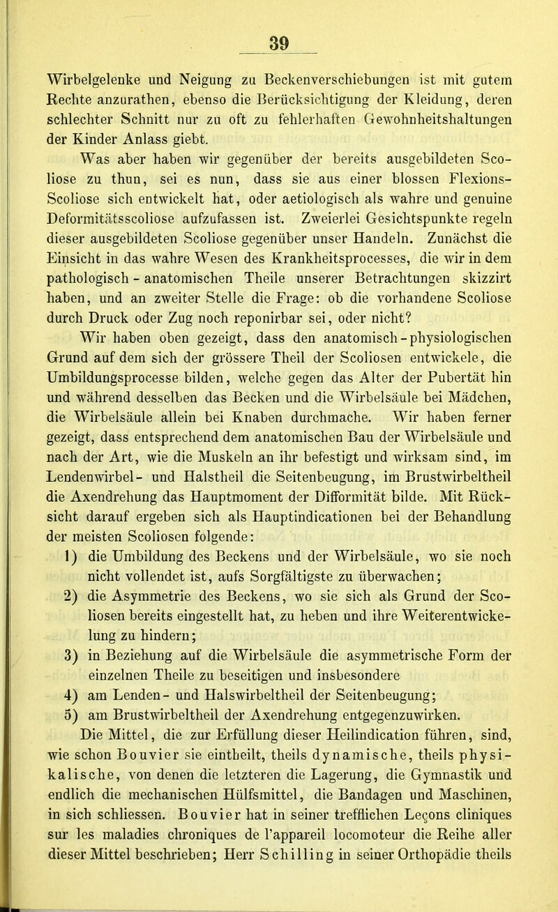 Wirbelgelenke und Neigung zu Beckenverschiebungen ist mit gutem Rechte anzurathen, ebenso die Berücksichtigung der Kleidung, deren schlechter Schnitt nur zu oft zu fehlerhaften Gewohnheitshaltungen der Kinder Anlass giebt. Was aber haben wir gegenüber der bereits ausgebildeten Sco- liose zu thun, sei es nun, dass sie aus einer blossen Flexions- Scoliose sich entwickelt hat, oder aetiologisch als wahre und genuine Deformitätsscoliose aufzufassen ist. Zweierlei Gesichtspunkte regeln dieser ausgebildeten Scoliose gegenüber unser Handeln. Zunächst die Einsicht in das wahre Wesen des Krankheitsprocesses, die wir in dem pathologisch - anatomischen Theile unserer Betrachtungen skizzirt haben, und an zweiter Stelle die Frage: ob die vorhandene Scoliose durch Druck oder Zug noch reponirbar sei, oder nicht? Wir haben oben gezeigt, dass den anatomisch-physiologischen Grund auf dem sich der grössere Theil der Scoliosen entwickele, die Umbildungsprocesse bilden, welche gegen das Alter der Pubertät hin und während desselben das Becken und die Wirbelsäule bei Mädchen, die Wirbelsäule allein bei Knaben durchmache. Wir haben ferner gezeigt, dass entsprechend dem anatomischen Bau der Wirbelsäule und nach der Art, wie die Muskeln an ihr befestigt und wirksam sind, im Lendenwirbel- und Halstheil die Seitenbeugung, im Brustwirbel theil die Axendrehung das Hauptmoment der DifFormität bilde. Mit Rück- sicht darauf ergeben sich als Hauptindicationen bei der Behandlung der meisten Scoliosen folgende: 1) die Umbildung des Beckens und der Wirbelsäule, wo sie noch nicht vollendet ist, aufs Sorgfältigste zu überwachen; 2) die Asymmetrie des Beckens, wo sie sich als Grund der Sco- liosen bereits eingestellt hat, zu heben und ihre Weiterentwicke- lung zu hindern; 3) in Beziehung auf die Wirbelsäule die asymmetrische Form der einzelnen Theile zu beseitigen und insbesondere 4) am Lenden- und Halswirbel theil der Seitenbeugung; 5) am Brustwirbeltheil der Axendrehung entgegenzuwirken. Die Mittel, die zur Erfüllung dieser Heilindication führen, sind, wie schon Bouvier sie eintheilt, theils dynamische, theils physi- kalische, von denen die letzteren die Lagerung, die Gymnastik und endlich die mechanischen Hülfsmittel, die Bandagen und Maschinen, in sich schliessen. Bouvier hat in seiner trefflichen Leqons cliniques sur les maladies chroniques de Tappareil locomoteur die Reihe aller dieser Mittel beschrieben; Herr Schilling in seiner Orthopädie theils