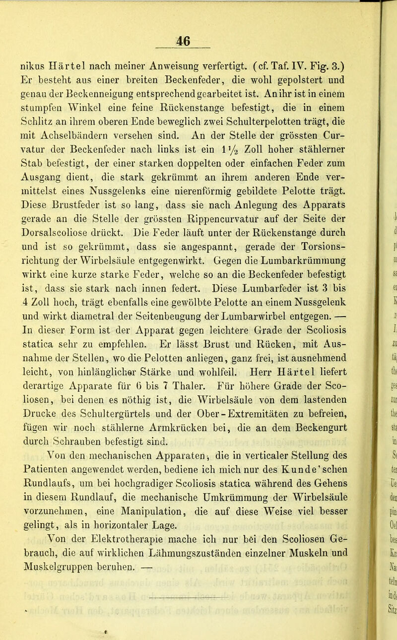 nikus Härtel nach meiner Anweisung verfertigt, (cf. Taf. IV. Fig. 3.) Er besteht aus einer breiten Beckenfeder, die wohl gepolstert und genau der Beckenneigung entsprechend gearbeitet ist. An ihr ist in einem stumpfen Winkel eine feine Rückenstange befestigt, die in einem Schlitz an ihrem oberen Ende beweglich zwei Schulterpelotten trägt, die mit Achselbändern versehen sind. An der Stelle der grössten Cur- vatur der Beckenfeder nach links ist ein 1 ’/2 Zoll hoher stählerner Stab befestigt, der einer starken doppelten oder einfachen Feder zum Ausgang dient, die stark gekrümmt an ihrem anderen Ende ver- mittelst eines Nussgelenks eine nierenförmig gebildete Pelotte trägt. Diese Brustfeder ist so lang, dass sie nach Anlegung des Apparats gerade an die Stelle der grössten Rippencurvatur auf der Seite der Dorsalscoliose drückt. Die Feder läuft unter der Rückenstange durch und ist so gekrümmt, dass sie angespannt, gerade der Torsions- richtung der Wirbelsäule entgegenwirkt. Gegen die Lumbarkrümmung wirkt eine kurze starke Feder, welche so an die Beckenfeder befestigt ist, dass sie stark nach innen federt. Diese Lumbarfeder ist 3 bis 4 Zoll hoch, trägt ebenfalls eine gewölbte Pelotte an einem Nussgelenk und wirkt diametral der Seitenbeugung der Lumbarwirbel entgegen. — In dieser Form ist der Apparat gegen leichtere Grade der Scoliosis statica sehr zu empfehlen. Er lässt Brust und Rücken, mit Aus- nahme der Stellen, wo die Pelotten anliegen, ganz frei, ist ausnehmend leicht, von hinlänglicher Stärke und wohlfeil. Herr Härtel liefert derartige Apparate für 0 bis 7 Thaler. Für höhere Grade der Sco- liosen, bei denen es nöthig ist, die Wirbelsäule von dem lastenden Drucke des Schultergürtels und der Ober - Extremitäten zu befreien, fügen wir noch stählerne Armkrücken bei, die an dem Beckengurt durch Schrauben befestigt sind. Von den mechanischen Apparaten -, die in verticaler Stellung des Patienten angewendet werden, bediene ich mich nur des Kunde’sehen Rundlaufs, um bei hochgradiger Scoliosis statica während des Gehens in diesem Rundlauf, die mechanische Umkrümmung der Wirbelsäule vorzunehmen, eine Manipulation, die auf diese Weise viel besser gelingt, als in horizontaler Lage. Von der Elektrotherapie mache ich nur bei den Scoliosen Ge- brauch, die auf wirklichen Lähmungszuständen einzelner Muskeln und Muskelgruppen beruhen. —