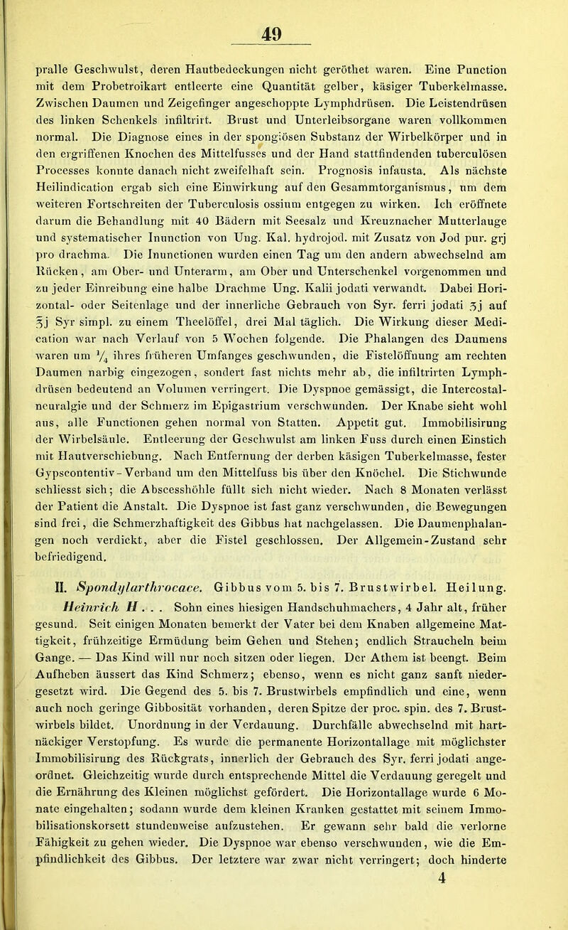 pralle Geschwulst, deren Hautbedeckungen nicht geröthet waren. Eine Punction mit dem Probetroikart entleerte eine Quantität gelber, käsiger Tuberkelrnasse. Zwischen Daumen und Zeigefinger angeschoppte Lymphdrüsen. Die Leistendrüsen des linken Schenkels infiltrirt. Brust und Untcrleibsorgane waren vollkommen normal. Die Diagnose eines in der spongiösen Substanz der Wirbelkörper und in den ergriffenen Knochen des Mittelfusses und der Hand stattfindenden tuberculösen Processes konnte danach nicht zweifelhaft sein. Prognosis infausta. Als nächste Heilindication ergab sich eine Einwirkung auf den Gesammtorganismus, um dem weiteren Fortschreiten der Tuberculosis ossinm entgegen zu wirken. Ich eröffnete darum die Behandlung mit 40 Bädern mit Seesalz und Ivreuznacher Mutterlauge und systematischer Inunction von Uug. Kal. hydrojod. mit Zusatz von Jod pur. grj pro drachma. Die Inunctionen wurden einen Tag um den andern abwechselnd am Rücken, am Ober- und Unterarm, am Ober und Unterschenkel vorgenommen und zu jeder Einreibung eine halbe Drachme Ung. Kalii jodati verwandt. Dabei Hori- zontal- oder Seitenlage und der innerliche Gebrauch von Syr. ferri jodati 3j auf 3j Syr simpl. zu einem Thcelöffel, drei Mal täglich. Die Wirkung dieser Medi- cation war nach Verlauf von 5 Wochen folgende. Die Phalangen des Daumens waren um % ihres früheren Umfanges geschwunden, die Fistelöffnung am rechten Daumen narbig cingezogen, sondert fast nichts mehr ab, die infiltrirten Lymph- drüsen bedeutend an Volumen verringert. Die Dyspnoe gemässigt, die Intercostal- neuralgie und der Schmerz im Epigastrium verschwunden. Der Knabe sieht wohl aus, alle Functionen gehen normal von Statten. Appetit gut. Immobilisirung der Wirbelsäule. Entleerung der Geschwulst am linken Fuss durch einen Einstich ndt Hautverschiebung. Nach Entfernung der derben käsigen Tuberkelmasse, fester üypscontentiv-Verband um den Mittelfuss bis über den Knöchel. Die Stichwunde schliesst sich; die Abscesshöhle füllt sich nicht wieder. Nach 8 Monaten verlässt der Patient die Anstalt. Die Dyspnoe ist fast ganz verschwunden, die Bewegungen sind frei, die Schmerzhaftigkeit des Gibbus hat nachgelassen. Die Daumenphalan- gen noch verdickt, aber die Fistel geschlossen. Der Allgemein-Zustand sehr befriedigend. II. Spondylarthrocace. Gibbus vom 5. bis 7. Brustwirbel. Heilung. Heinrich H. . . Sohn eines hiesigen Handschuhmachers, 4 Jahr alt, früher gesund. Seit einigen Monaten bemerkt der Vater bei dem Knaben allgemeine Mat- tigkeit, frühzeitige Ermüdung beim Gehen und Stehen; endlich Straucheln beim Gange. — Das Kind will nur noch sitzen oder liegen. Der Athem ist beengt. Beim Aufheben äussert das Kind Schmerz; ebenso, wenn es nicht ganz sanft nieder- gesetzt wird. Die Gegend des 5. bis 7. Brustwirbels empfindlich und eine, wenn auch noch geringe Gibbosität vorhanden, deren Spitze der proc. spin. des 7. Brust- wirbels bildet. Unordnung in der Verdauung. Durchfälle abwechselnd mit hart- näckiger Verstopfung. Es wurde die permanente Horizontallagc mit möglichster Immobilisirung des Rückgrats, innerlich der Gebrauch des Syr. ferri jodati ange- ordnet. Gleichzeitig wurde durch entsprechende Mittel die Verdauung geregelt und die Ernährung des Kleinen möglichst gefördert. Die Horizontallage wurde 6 Mo- nate eingehalten; sodann wurde dem kleinen Kranken gestattet mit seinem Immo- bilisationskorsett stundenweise aufzustehen. Er gewann sehr bald die verlorne Fähigkeit zu gehen wieder. Die Dyspnoe war ebenso verschwunden, wie die Em- pfindlichkeit des Gibbus. Der letztere war zwar nicht verringert; doch hinderte 4