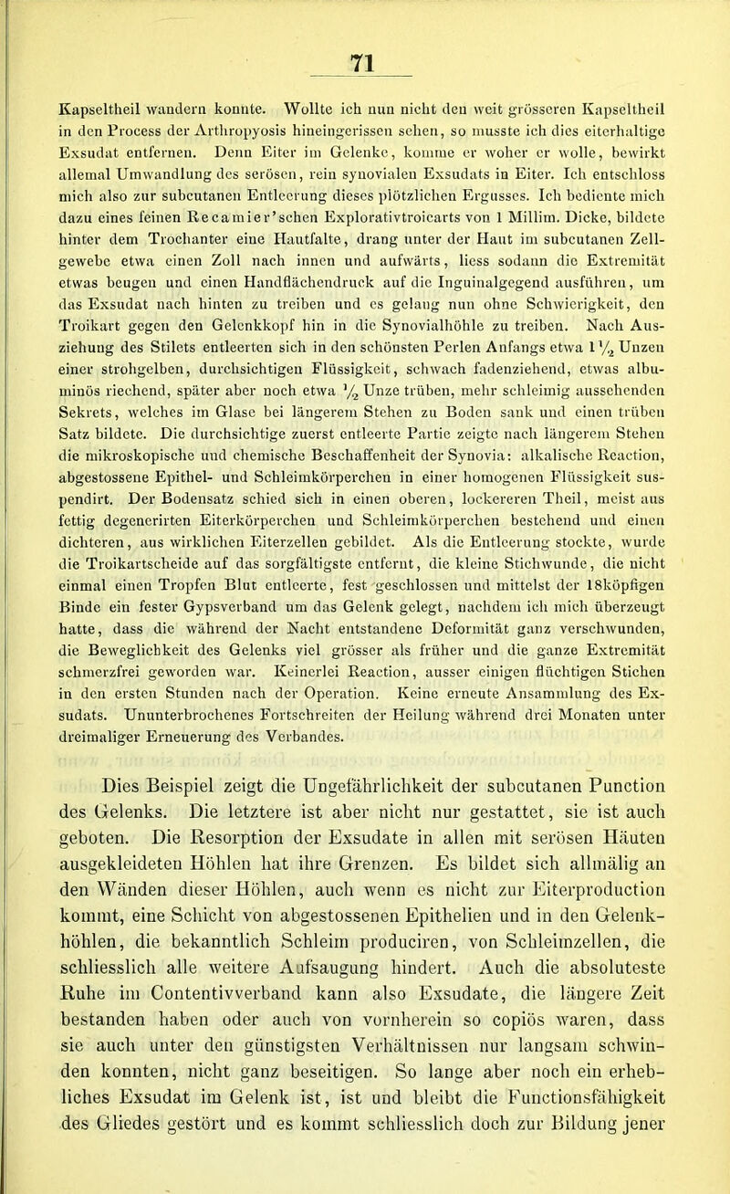 Kapseltheil wandern konnte. Wollte ich nun nicht den weit grösseren Ivapseltheil in den Process der Arthropyosis hineingerissen sehen, so musste ich dies eiterhaltige Exsudat entfernen. Denn Eiter im Gelenke, komme er woher er wolle, bewirkt allemal Umwandlung des serösen, rein synovialen Exsudats in Eiter. Ich entschloss mich also zur subcutanen Entleerung dieses plötzlichen Ergusses. Ich bediente mich dazu eines feinen Recamier’schen Explorativtroicarts von 1 Millim. Dicke, bildete hinter dem Trochanter eine Hautfalte, drang unter der Haut im subcutanen Zell- gewebe etwa einen Zoll nach innen und aufwärts, liess sodann die Extremität etwas beugen und einen Handflächendruck auf die Inguinalgegend ausführen, um das Exsudat nach hinten zu treiben und es gelang nun ohne Schwierigkeit, den Troikart gegen den Gelenkkopf hin in die Synovialhöhle zu treiben. Nach Aus- ziehuug des Stilets entleerten sich in den schönsten Perlen Anfangs etwa 1% Unzen einer strohgelben, durchsichtigen Flüssigkeit, schwach fadenziehend, etwas albu- minös riechend, später aber noch etwa ]/2 Unze trüben, mehr schleimig aussehenden Sekrets, welches im Glase bei längerem Stehen zu Boden sank und einen trüben Satz bildete. Die durchsichtige zuerst entleerte Partie zeigte nach längerem Stehen die mikroskopische und chemische Beschaffenheit der Synovia: alkalische Reaction, abgestossene Epithel- und Schleimkörperchen in einer homogenen Flüssigkeit sus- pendirt. Der Bodensatz schied sich in einen oberen, lockereren Theil, meist aus fettig degenerirten Eiterkörperchen und Schleimkörperchen bestehend und einen dichteren, aus wirklichen Eiterzellen gebildet. Als die Entleerung stockte, wurde die Troikartseheide auf das sorgfältigste entfernt, die kleine Stichwunde, die nicht einmal einen Tropfen Blut entleerte, fest geschlossen und mittelst der 18küpfigen Binde ein fester Gypsverband um das Gelenk gelegt, nachdem ich mich überzeugt hatte, dass die während der Nacht entstandene Deformität ganz verschwunden, die Beweglichkeit des Gelenks viel grösser als früher und die ganze Extremität schmerzfrei geworden war. Keinerlei Reaction, ausser einigen flüchtigen Stichen in den ersten Stunden nach der Operation. Keine erneute Ansammlung des Ex- sudats. Ununterbrochenes Fortschreiten der Heilung während drei Monaten unter dreimaliger Erneuerung des Verbandes. Dies Beispiel zeigt die Ungefährlichkeit der subcutanen Punction des Gelenks. Die letztere ist aber nicht nur gestattet, sie ist auch geboten. Die Resorption der Exsudate in allen mit serösen Häuten ausgekleideten Höhlen hat ihre Grenzen. Es bildet sich allmälig an den Wänden dieser Höhlen, auch wenn es nicht zur Eiterproduction kommt, eine Schicht von abgestossenen Epithelien und in den Gelenk- höhlen, die bekanntlich Schleim produciren, von Schleimzellen, die schliesslich alle weitere Aufsaugung hindert. Auch die absoluteste Ruhe im Contentivverband kann also Exsudate, die längere Zeit bestanden haben oder auch von vornherein so copiös waren, dass sie auch unter den günstigsten Verhältnissen nur langsam schwin- den konnten, nicht ganz beseitigen. So lange aber noch ein erheb- liches Exsudat im Gelenk ist, ist und bleibt die Functionsfähigkeit des Gliedes gestört und es kommt schliesslich doch zur Bildung jener