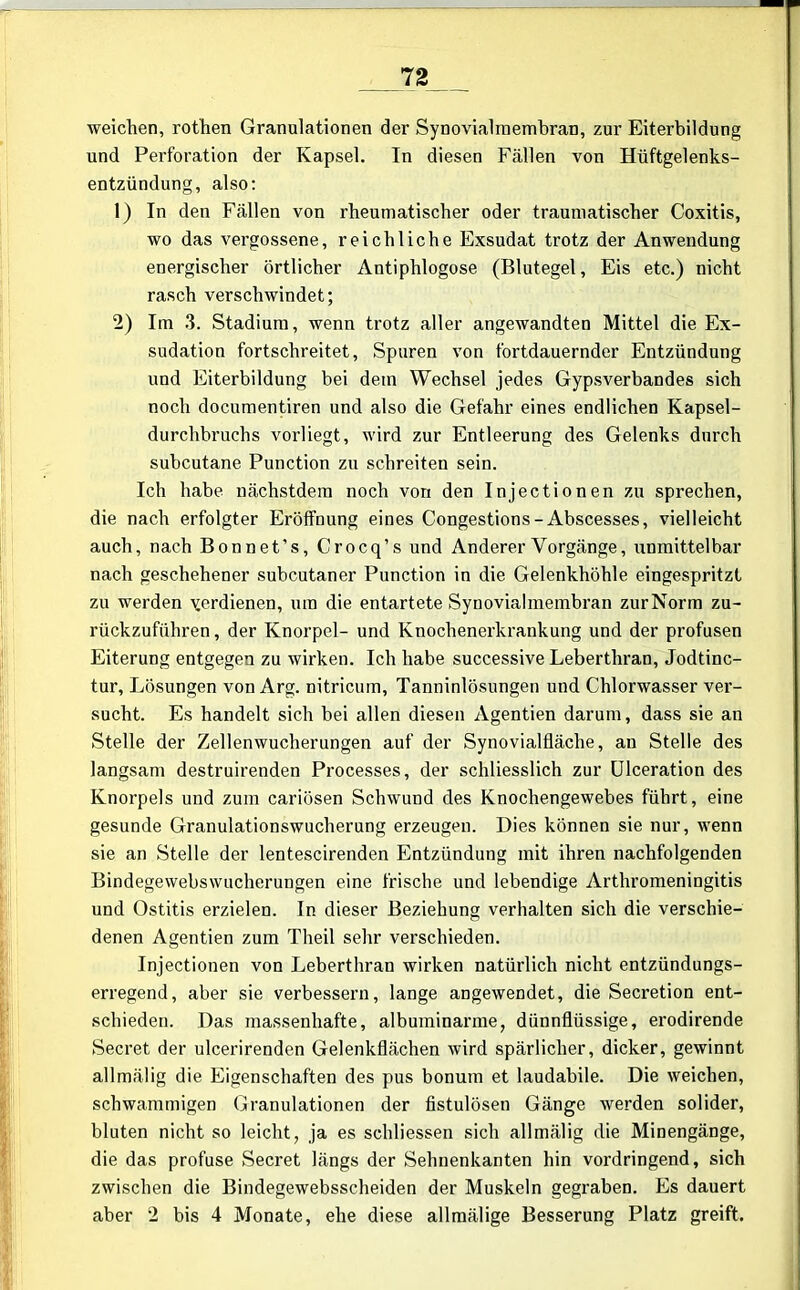 weichen, rothen Granulationen der Synovial in embran, zur Eiterbildung und Perforation der Kapsel. In diesen Fällen von Hüftgelenks- entzündung, also: 1) In den Fällen von rheumatischer oder traumatischer Coxitis, wo das vergossene, reichliche Exsudat trotz der Anwendung energischer örtlicher Antiphlogose (Blutegel, Eis etc.) nicht rasch verschwindet; 2) Im 3. Stadium, wenn trotz aller angewandten Mittel die Ex- sudation fortschreitet, Spuren von fortdauernder Entzündung und Eiterbildung bei dein Wechsel jedes Gypsverbandes sich noch documentiren und also die Gefahr eines endlichen Kapsel- durchbruchs vorliegt, wird zur Entleerung des Gelenks durch subcutane Punction zu schreiten sein. Ich habe nächstdem noch von den Injectionen zu sprechen, die nach erfolgter Eröffnung eines Congestions - Abscesses, vielleicht auch, nach Bonnet’s, Crocq’s und Anderer Vorgänge, unmittelbar nach geschehener subcutaner Punction in die Gelenkhöhle eingespritzt zu werden verdienen, um die entartete Synovialmembran zur Norm zu- rückzuführen , der Knorpel- und Knochenerkrankung und der profusen Eiterung entgegen zu wirken. Ich habe successive Leberthran, Jodtinc- tur, Lösungen von Arg. nitricum, Tanninlösungen und Chlorwasser ver- sucht. Es handelt sich bei allen diesen Agentien darum, dass sie an Stelle der Zellenwucherungen auf der Synovialfläche, an Stelle des langsam destruirenden Processes, der schliesslich zur Ulceration des Knorpels und zum cariösen Schwund des Knochengewebes führt, eine gesunde Granulationswucherung erzeugen. Dies können sie nur, wenn sie an Stelle der lentescirenden Entzündung mit ihren nachfolgenden Bindegewebswucherungen eine frische und lebendige Arthromeningitis und Ostitis erzielen. In dieser Beziehung verhalten sich die verschie- denen Agentien zum Theil sehr verschieden. Injectionen von Leberthran wirken natürlich nicht entzündungs- erregend, aber sie verbessern, lange angewendet, die Secretion ent- schieden. Das massenhafte, albuminarme, dünnflüssige, erodirende Secret der ulcerirenden Gelenkflächen wird spärlicher, dicker, gewinnt allmälig die Eigenschaften des pus bonum et laudabile. Die weichen, schwammigen Granulationen der fistulösen Gänge werden solider, bluten nicht so leicht, ja es schliessen sich allmälig die Minengänge, die das profuse Secret längs der Sehnenkanten hin vordringend, sich zwischen die Bindegewebsscheiden der Muskeln gegraben. Es dauert aber 2 bis 4 Monate, ehe diese allmälige Besserung Platz greift.