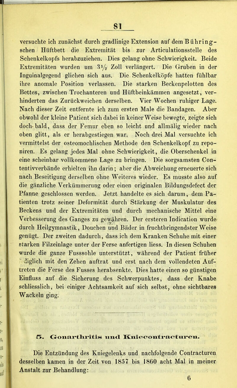 versuchte ich zunächst durch gradlinige Extension auf dem Bühring- schen Hüftbett die Extremität bis zur Articulationsstelle des Schenkelkopfs herabzuziehen. Dies gelang ohne Schwierigkeit. Beide Extremitäten wurden um 3 ’/2 Zoll verlängert. Die Gruben in der Tnguinalgegend glichen sich aus. Die Schenkelköpfe hatten fühlbar ihre anomale Position verlassen. Die starken Beckenpelotten des Bettes, zwischen Trochanteren und Hüftbeinkämmen angesetzt, ver- hinderten das Zurückweichen derselben. Vier Wochen ruhiger Lage. Nach dieser Zeit entfernte ich zum ersten Male die Bandagen. Aber obwohl der kleine Pat ient sich dabei in keiner Weise bewegte, zeigte sich doch bald, dass der Femur eben so leicht und allmälig wieder nach oben glitt, als er herabgestiegen war. Noch drei Mal versuchte ich vermittelst der osteomochlischen Methode den Schenkelkopf zu repo- niren. Es gelang jedes Mal ohne Schwierigkeit, die Oberschenkel in eine scheinbar vollkommene Lage zu bringen. Die sorgsamsten Con- tentivverbände erhielten ihn darin; aber die Abweichung erneuerte sich nach Beseitigung derselben ohne Weiteres wieder. Es musste also auf die gänzliche Verkümmerung oder einen originalen Bildungsdefect der Pfanne geschlossen werden. Jetzt handelte es sich darum, dem Pa- tienten trotz seiner Deformität durch Stärkung der Muskulatur des Beckens und der Extremitäten und durch mechanische Mittel eine Verbesserung des Ganges zu gewähren. Der ersteren Indication wurde durch Heilgymnastik, Douchen und Bäder in fruchtbringendster Weise genügt. Der zweiten dadurch, dass ich dem Kranken Schuhe mit einer starken Filzeinlage unter der Ferse anfertigen Hess. In diesen Schuhen wurde die ganze Fusssohle unterstützt, während der Patient früher diglich mit den Zehen auftrat und erst nach dem vollendeten Auf- treten die Ferse des Fusses herabsenkte. Dies hatte einen so günstigen Einfluss auf die Sicherung des Schwerpunktes, dass der Knabe schliesslich, bei einiger Achtsamkeit auf sich selbst, ohne sichtbares Wackeln ging. f». Gonartliritis und ltni iii-eii. Die Entzündung des Kniegelenks und nachfolgende Contracturen desselben kamen in der Zeit von 1857 bis 1800 acht Mal in meiner Anstalt zur Behandlung: 6